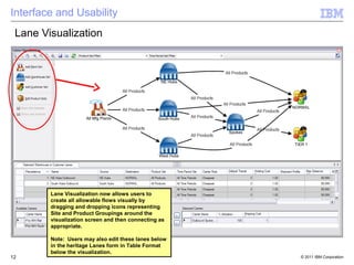 Interface and Usability
 Lane Visualization




        Lane Visualization now allows users to
        create all allowable flows visually by
        dragging and dropping icons representing
        Site and Product Groupings around the
        visualization screen and then connecting as
        appropriate.

        Note: Users may also edit these lanes below
        in the heritage Lanes form in Table Format
        below the visualization.
12                                                    © 2011 IBM Corporation
 
