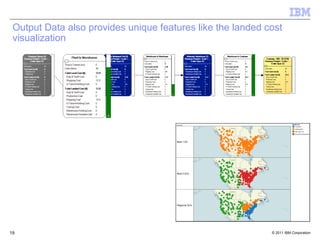 Output Data also provides unique features like the landed cost
 visualization




                                      Scenario                         Warehouse
                                                                          Charlotte
                                                                          Indianapolis
                                                                          Salt Lake City
                                                                          Wolverine Warehouse




                                      Best 1 DC




                                      Best 2 DCs




                                      Regional DCs




19                                                          © 2011 IBM Corporation
 