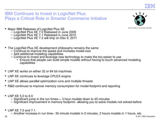 IBM Continues to Invest in LogicNet Plus:
Plays a Critical Role in Smarter Commerce Initiative

 Major IBM Releases of LogicNet Plus XE
   – LogicNet Plus XE 7.0 Released in June 2009
   – LogicNet Plus XE 7.1 Released in June 2010
   – LogicNet Plus XE 7.2 will ship on Dec 9, 2011


 The LogicNet Plus XE development philosophy remains the same
    – Continue to improve the speed and increase model size
    – Add additional modeling capabilities
    – Continue to invest and leverage new technology to make the too easier to use
        • Ensure that people can build simple models without having to touch advanced modeling
          capabilities

 LNP XE works on either 32 or 64 bit machines
 LNP XE continues to leverage CPLEX engine
 LNP XE allows parallel optimization runs and multiple threads
 R&D continues to improve memory consumption for model footprint and reporting


 LNP XE 5.0 to 6.0
    – Significant jump in the run times--- 3 hour models down to 45 minutes
    – Significant improvement in memory footprint– allowing you to solve models not solved before

 LNP XE 7.0 and 7.1
    – Another increase in run time– 30 minute models in 5 minutes, 2 hours models in 1 hours, etc
24                                                                                           © 2011 IBM Corporation
 