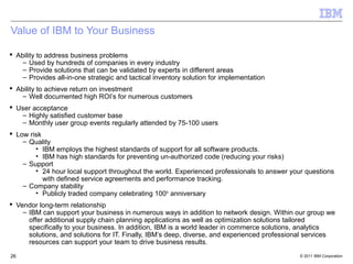 Value of IBM to Your Business

 Ability to address business problems
    – Used by hundreds of companies in every industry
    – Provide solutions that can be validated by experts in different areas
    – Provides all-in-one strategic and tactical inventory solution for implementation
 Ability to achieve return on investment
    – Well documented high ROI’s for numerous customers
 User acceptance
   – Highly satisfied customer base
   – Monthly user group events regularly attended by 75-100 users
 Low risk
    – Quality
        • IBM employs the highest standards of support for all software products.
        • IBM has high standards for preventing un-authorized code (reducing your risks)
    – Support
        • 24 hour local support throughout the world. Experienced professionals to answer your questions
           with defined service agreements and performance tracking.
    – Company stability
        • Publicly traded company celebrating 100 th anniversary
 Vendor long-term relationship
    – IBM can support your business in numerous ways in addition to network design. Within our group we
      offer additional supply chain planning applications as well as optimization solutions tailored
      specifically to your business. In addition, IBM is a world leader in commerce solutions, analytics
      solutions, and solutions for IT. Finally, IBM’s deep, diverse, and experienced professional services
      resources can support your team to drive business results.
26                                                                                            © 2011 IBM Corporation
 