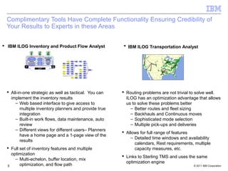 Complimentary Tools Have Complete Functionality Ensuring Credibility of
  Your Results to Experts in these Areas

 IBM ILOG Inventory and Product Flow Analyst           IBM ILOG Transportation Analyst




  All-in-one strategic as well as tactical. You can    Routing problems are not trivial to solve well.
   implement the inventory results                       ILOG has an optimization advantage that allows
     – Web based interface to give access to             us to solve these problems better
        multiple inventory planners and provide true       – Better routes and fleet sizing
        integration                                        – Backhauls and Continuous moves
     – Built-in work flows, data maintenance, auto         – Sophisticated mode selection
        review                                             – Multiple pick-ups and deliveries
     – Different views for different users– Planners
                                                        Allows for full range of features
        have a home page and a 1-page view of the
                                                           – Detailed time windows and availability
        results
                                                             calendars, Rest requirements, multiple
  Full set of inventory features and multiple               capacity measures, etc.
   optimization
                                                        Links to Sterling TMS and uses the same
     – Multi-echelon, buffer location, mix
                                                         optimization engine
 5      optimization, and flow path                                                       © 2011 IBM Corporation
 