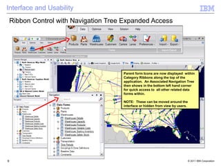 Interface and Usability
    Ribbon Control with Navigation Tree Expanded Access




                                       Parent form Icons are now displayed within
                                       Category Ribbons along the top of the
                                       application. An Associated Navigation Tree
                                       then shows in the bottom left hand corner
                                       for quick access to all other related data
                                       forms within.

                                       NOTE: These can be moved around the
                                       interface or hidden from view by users.




9                                                                                © 2011 IBM Corporation
 