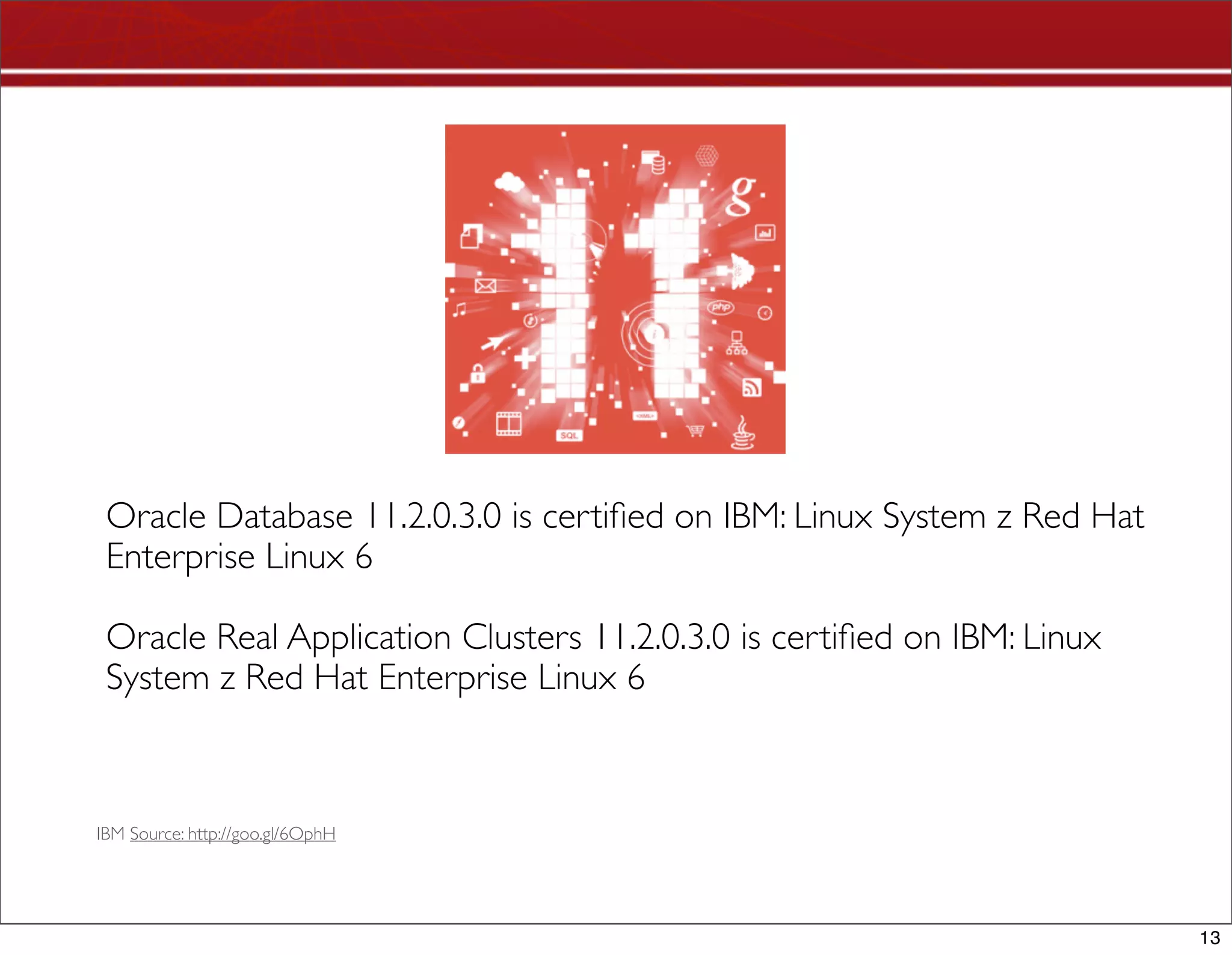 Oracle Database 11.2.0.3.0 is certiﬁed on IBM: Linux System z Red Hat
 Enterprise Linux 6

 Oracle Real Application Clusters 11.2.0.3.0 is certiﬁed on IBM: Linux
 System z Red Hat Enterprise Linux 6



IBM Source: http://goo.gl/6OphH




                                                                         13
 