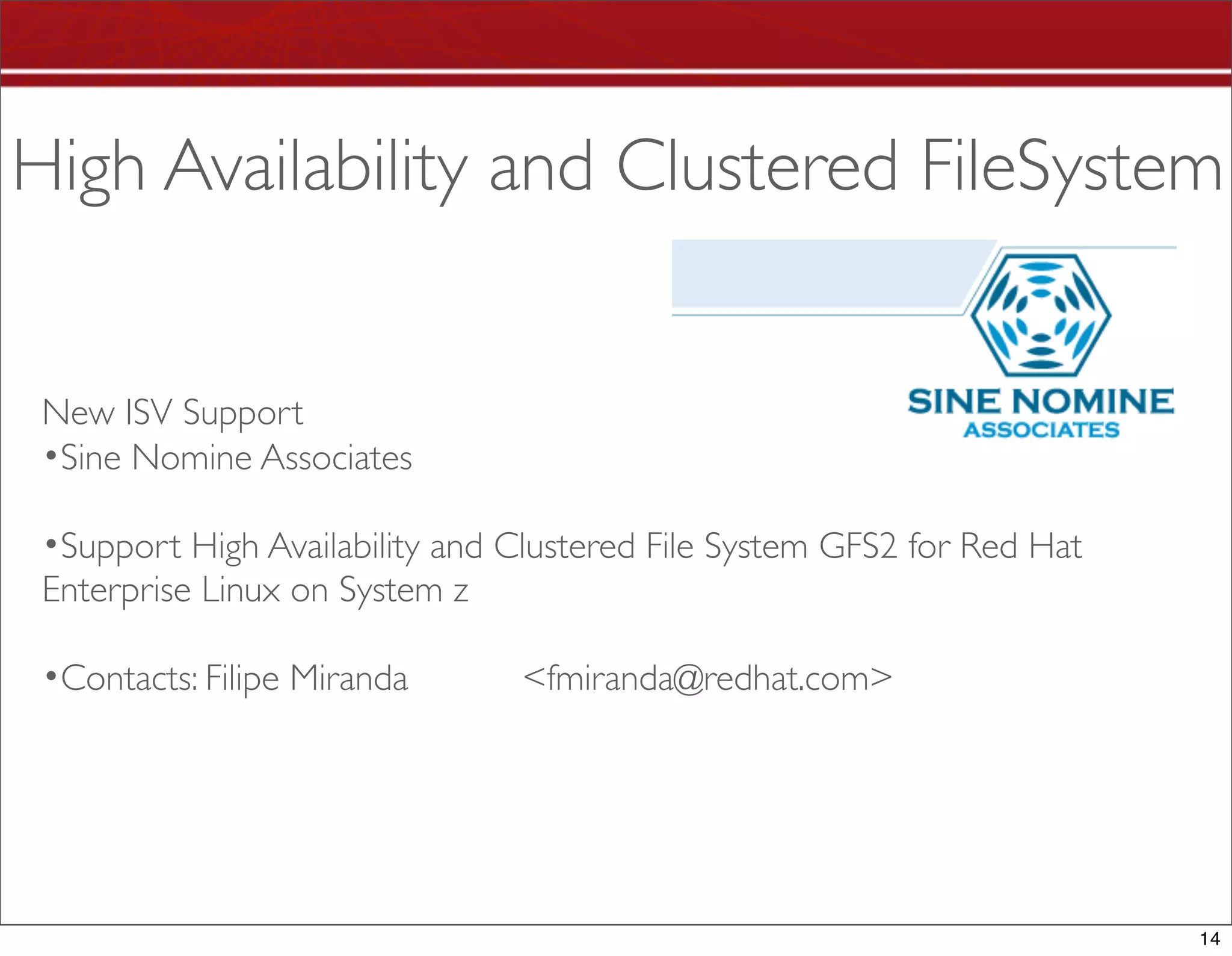 High Availability and Clustered FileSystem


 New ISV Support
 •Sine Nomine Associates

 •Support High Availability and Clustered File System GFS2 for Red Hat
 Enterprise Linux on System z

 •Contacts: Filipe Miranda      <fmiranda@redhat.com>




                                                                         14
 