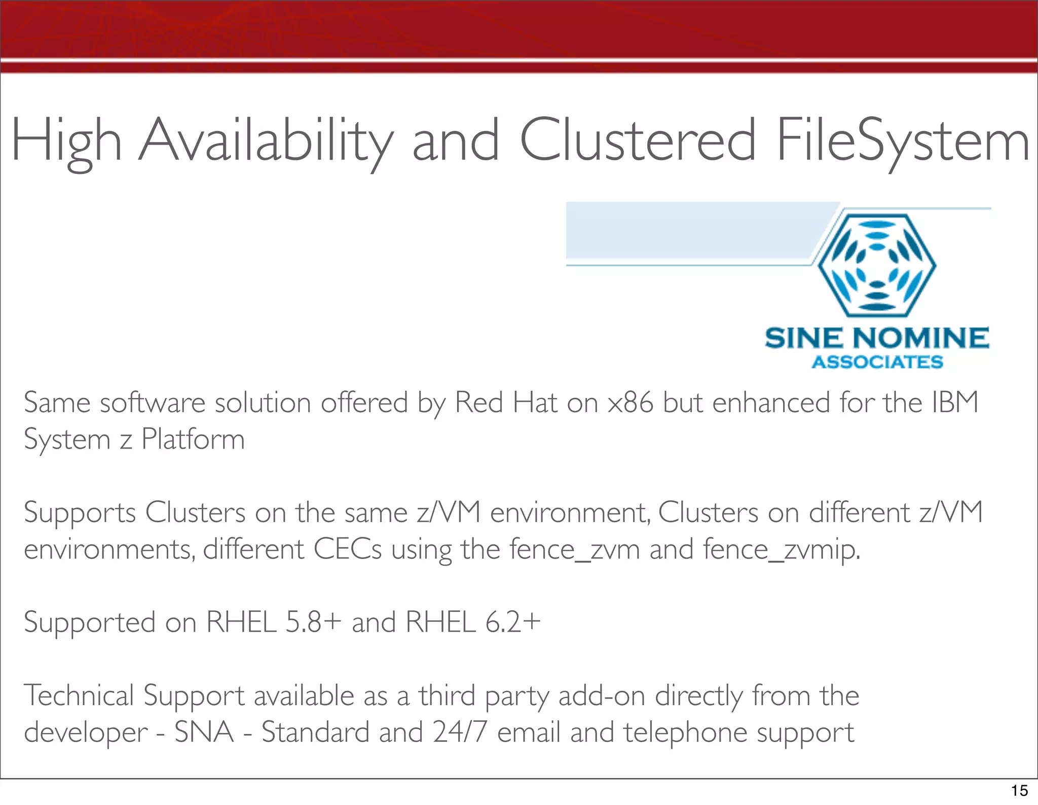 High Availability and Clustered FileSystem



Same software solution offered by Red Hat on x86 but enhanced for the IBM
System z Platform

Supports Clusters on the same z/VM environment, Clusters on different z/VM
environments, different CECs using the fence_zvm and fence_zvmip.

Supported on RHEL 5.8+ and RHEL 6.2+

Technical Support available as a third party add-on directly from the
developer - SNA - Standard and 24/7 email and telephone support
                                                                             15
 
