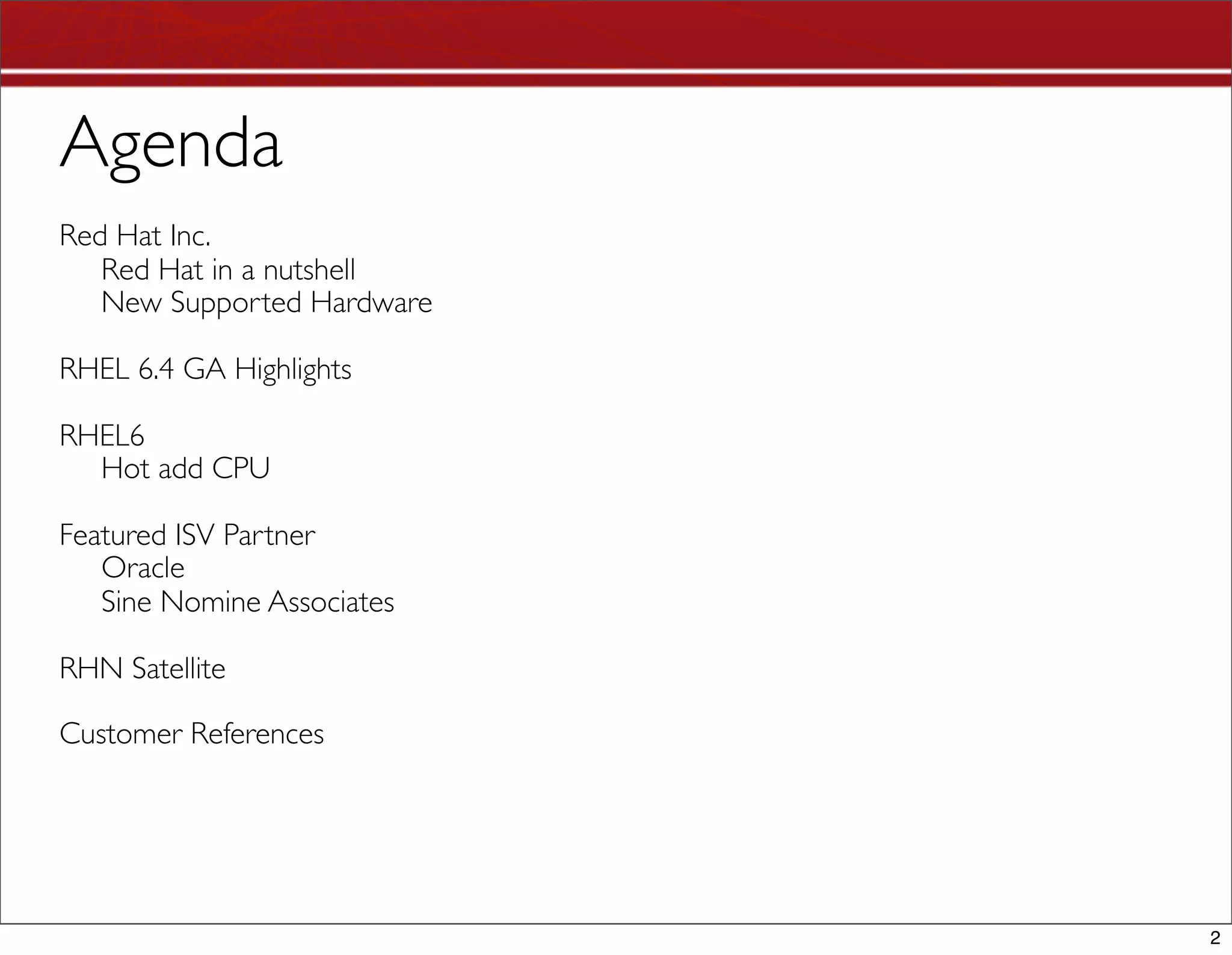 Agenda
Red Hat Inc.
   Red Hat in a nutshell
   New Supported Hardware

RHEL 6.4 GA Highlights

RHEL6
  Hot add CPU

Featured ISV Partner
   Oracle
   Sine Nomine Associates

RHN Satellite

Customer References




                            2
 