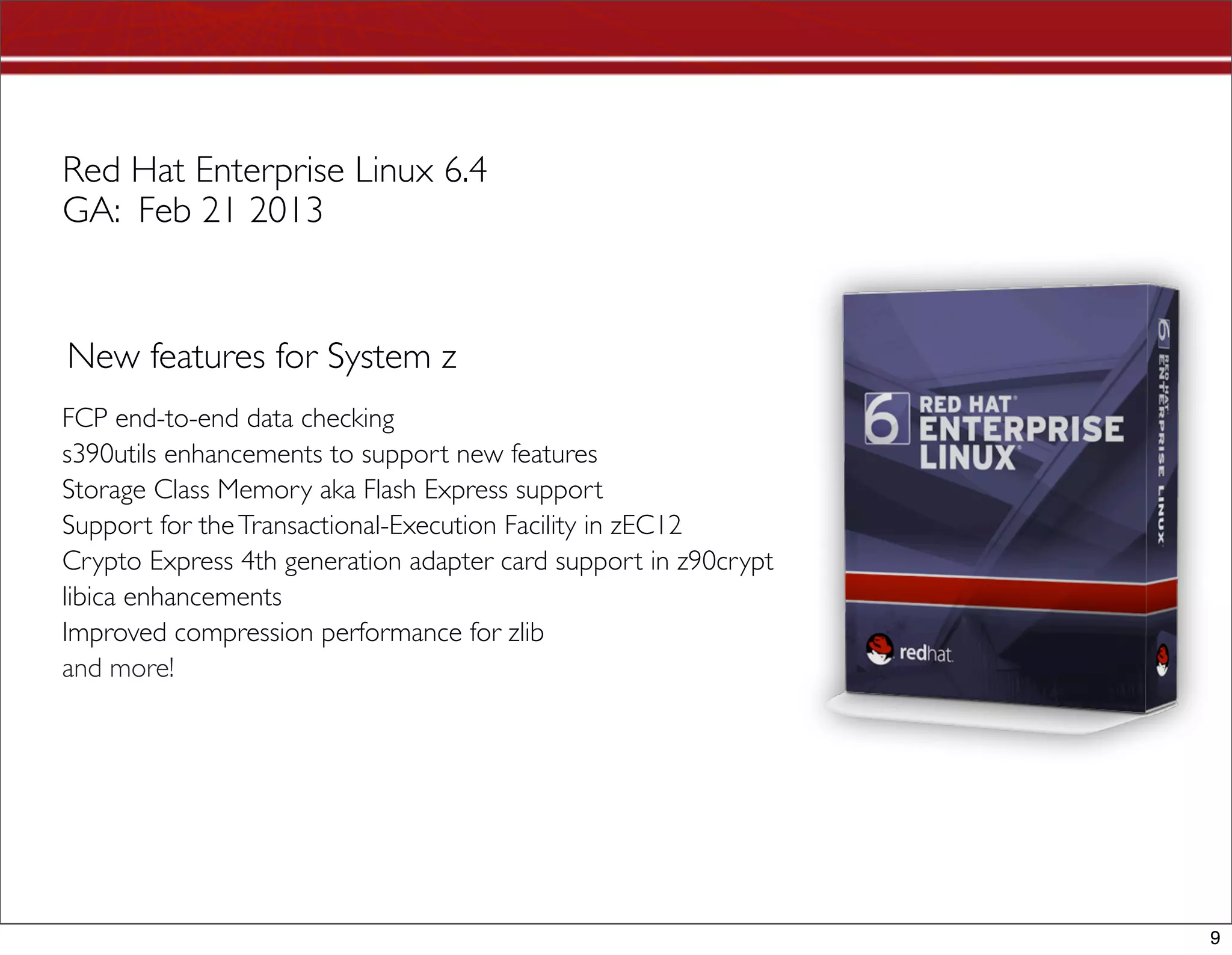 Red Hat Enterprise Linux 6.4
GA: Feb 21 2013


New features for System z
FCP end-to-end data checking 
s390utils enhancements to support new features
Storage Class Memory aka Flash Express support
Support for the Transactional-Execution Facility in zEC12
Crypto Express 4th generation adapter card support in z90crypt 
libica enhancements  
Improved compression performance for zlib
and more!




                                                                  9
 