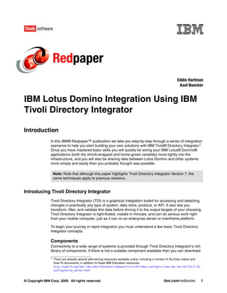 Redpaper
                                                                                                               Eddie Hartman
                                                                                                                Axel Buecker


IBM Lotus Domino Integration Using IBM
Tivoli Directory Integrator

Introduction
                In this IBM® Redpaper™ publication we take you step-by-step through a series of integration
                scenarios to help you start building your own solutions with IBM Tivoli® Directory Integrator1.
                Once you have mastered basic skills you will quickly be wiring your IBM Lotus® Domino®
                applications (both the shrink-wrapped and home-grown varieties) more tightly into the
                infrastructure, and you will also be sharing data between Lotus Domino and other systems
                more simply and easily than you probably thought was possible.

                    Note: Note that although this paper highlights Tivoli Directory Integrator Version 7, the
                    same techniques apply to previous versions.


Introducing Tivoli Directory Integrator
                Tivoli Directory Integrator (TDI) is a graphical integration toolkit for accessing and detecting
                changes in practically any type of system, data store, protocol, or API. It also lets you
                transform, filter, and validate this data before driving it to the output targets of your choosing.
                Tivoli Directory Integrator is light-footed, installs in minutes, and can do serious work right
                from your mobile computer, just as it can on an enterprise server or mainframe platform.

                To begin your journey in rapid integration you must understand a few basic Tivoli Directory
                Integrator concepts.

                Components
                Connectivity to a wide range of systems is provided through Tivoli Directory Integrator's rich
                library of components. If there is not a suitable component available then you can download
                1   There are already several self-training resources available online, including a number of YouTube videos and
                    How-To documents, in addition to these IBM Education resources:
                    http://publib.boulder.ibm.com/infocenter/ieduasst/tivv1r0/index.jsp?topic=/com.ibm.iea.tdi/tdi/7.0/
                    configuration_editor.html


© Copyright IBM Corp. 2009. All rights reserved.                                                     ibm.com/redbooks              1
 