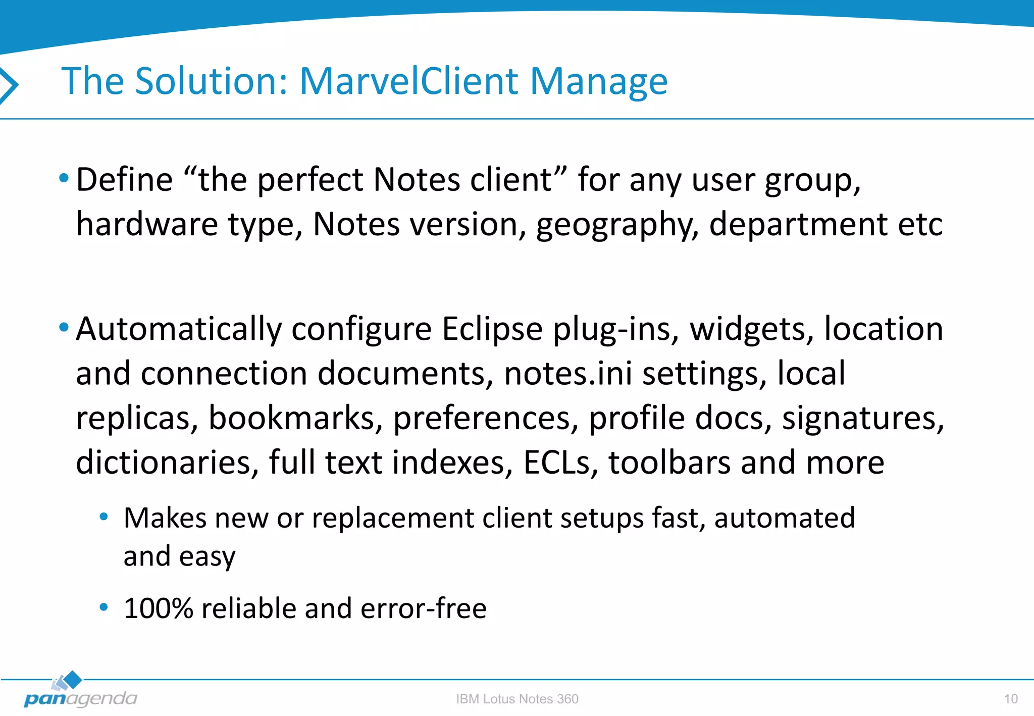 The Solution: MarvelClient Manage

• Define “the perfect Notes client” for any user group,
  hardware type, Notes version, geography, department etc

• Automatically configure Eclipse plug-ins, widgets, location
  and connection documents, notes.ini settings, local
  replicas, bookmarks, preferences, profile docs, signatures,
  dictionaries, full text indexes, ECLs, toolbars and more
  • Makes new or replacement client setups fast, automated
    and easy
  • 100% reliable and error-free

                             IBM Lotus Notes 360                10
 