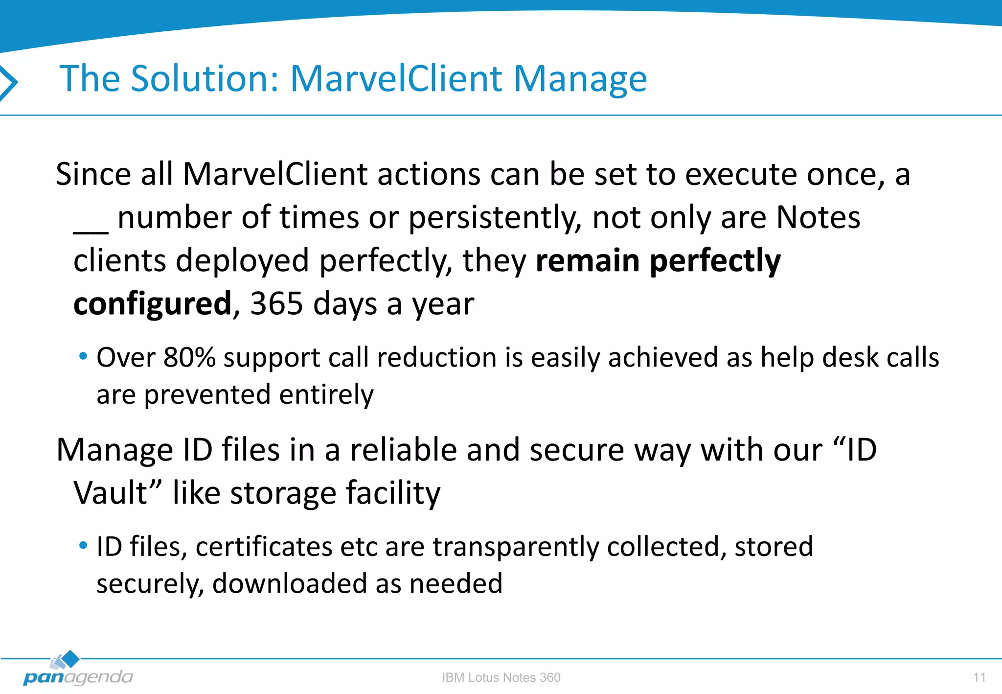 The Solution: MarvelClient Manage

Since all MarvelClient actions can be set to execute once, a
 __ number of times or persistently, not only are Notes
 clients deployed perfectly, they remain perfectly
 configured, 365 days a year
 • Over 80% support call reduction is easily achieved as help desk calls
   are prevented entirely
Manage ID files in a reliable and secure way with our “ID
 Vault” like storage facility
 • ID files, certificates etc are transparently collected, stored
   securely, downloaded as needed

                                IBM Lotus Notes 360                        11
 