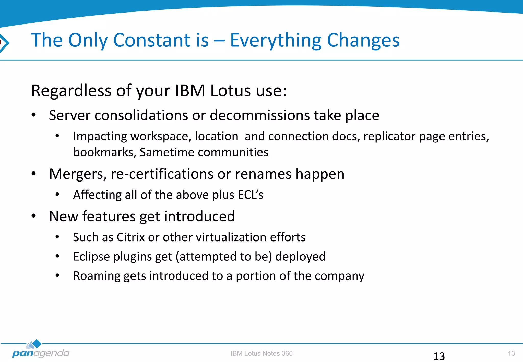 The Only Constant is – Everything Changes

Regardless of your IBM Lotus use:
• Server consolidations or decommissions take place
   • Impacting workspace, location and connection docs, replicator page entries,
     bookmarks, Sametime communities
• Mergers, re-certifications or renames happen
   • Affecting all of the above plus ECL’s
• New features get introduced
   • Such as Citrix or other virtualization efforts
   • Eclipse plugins get (attempted to be) deployed
   • Roaming gets introduced to a portion of the company




                                   IBM Lotus Notes 360                             13
                                                                      13
 