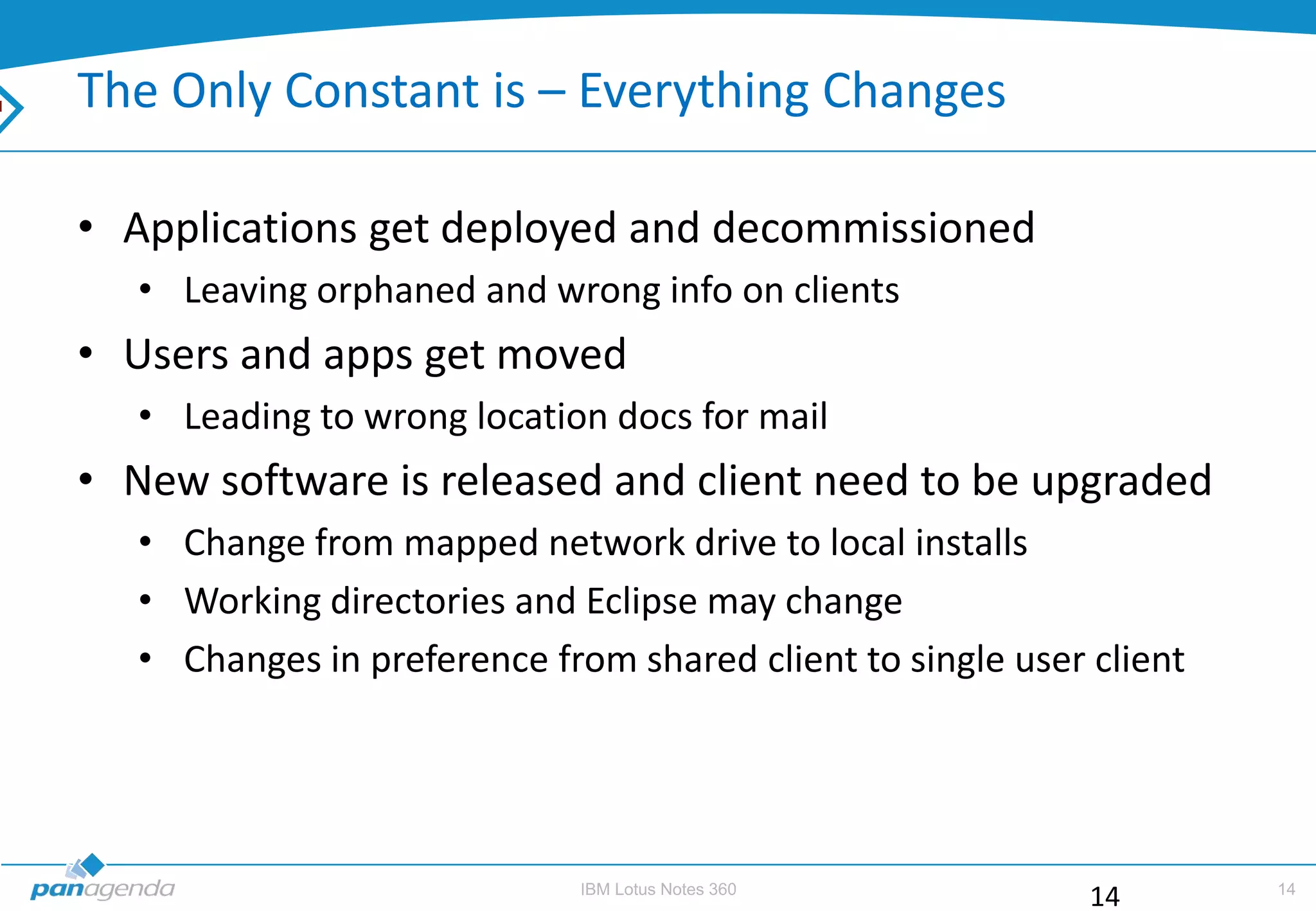 The Only Constant is – Everything Changes

• Applications get deployed and decommissioned
   • Leaving orphaned and wrong info on clients
• Users and apps get moved
   • Leading to wrong location docs for mail
• New software is released and client need to be upgraded
   • Change from mapped network drive to local installs
   • Working directories and Eclipse may change
   • Changes in preference from shared client to single user client




                              IBM Lotus Notes 360                     14
                                                             14
 