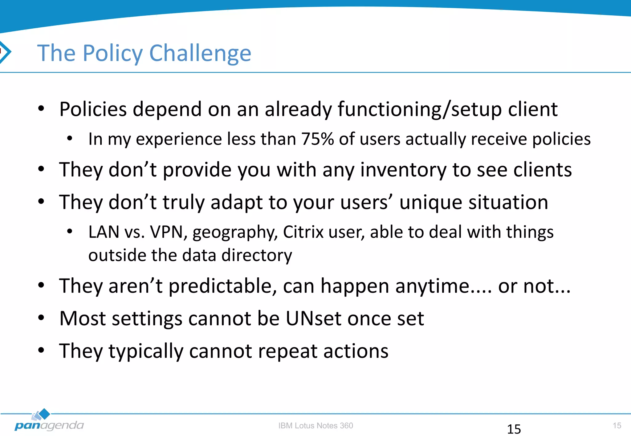 The Policy Challenge

• Policies depend on an already functioning/setup client
   • In my experience less than 75% of users actually receive policies
• They don’t provide you with any inventory to see clients
• They don’t truly adapt to your users’ unique situation
   • LAN vs. VPN, geography, Citrix user, able to deal with things
     outside the data directory
• They aren’t predictable, can happen anytime.... or not...
• Most settings cannot be UNset once set
• They typically cannot repeat actions


                              IBM Lotus Notes 360                        15
                                                           15
 