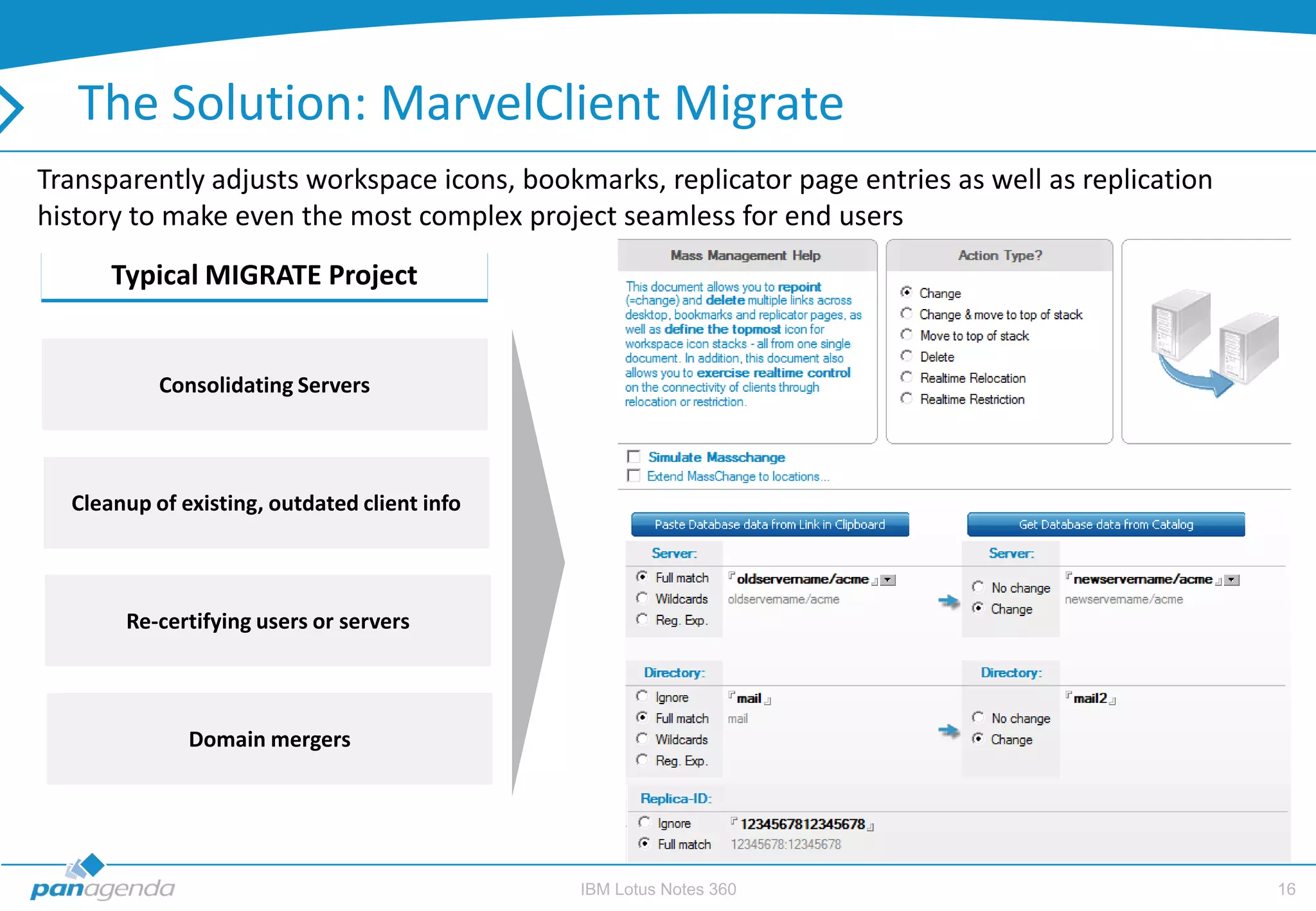 The Solution: MarvelClient Migrate
Transparently adjusts workspace icons, bookmarks, replicator page entries as well as replication
history to make even the most complex project seamless for end users
      Typical MIGRATE Project                                  Most Common Request for MIGRATE


           Consolidating Servers



  Cleanup of existing, outdated client info



       Re-certifying users or servers



              Domain mergers




                                              IBM Lotus Notes 360                                  16
 