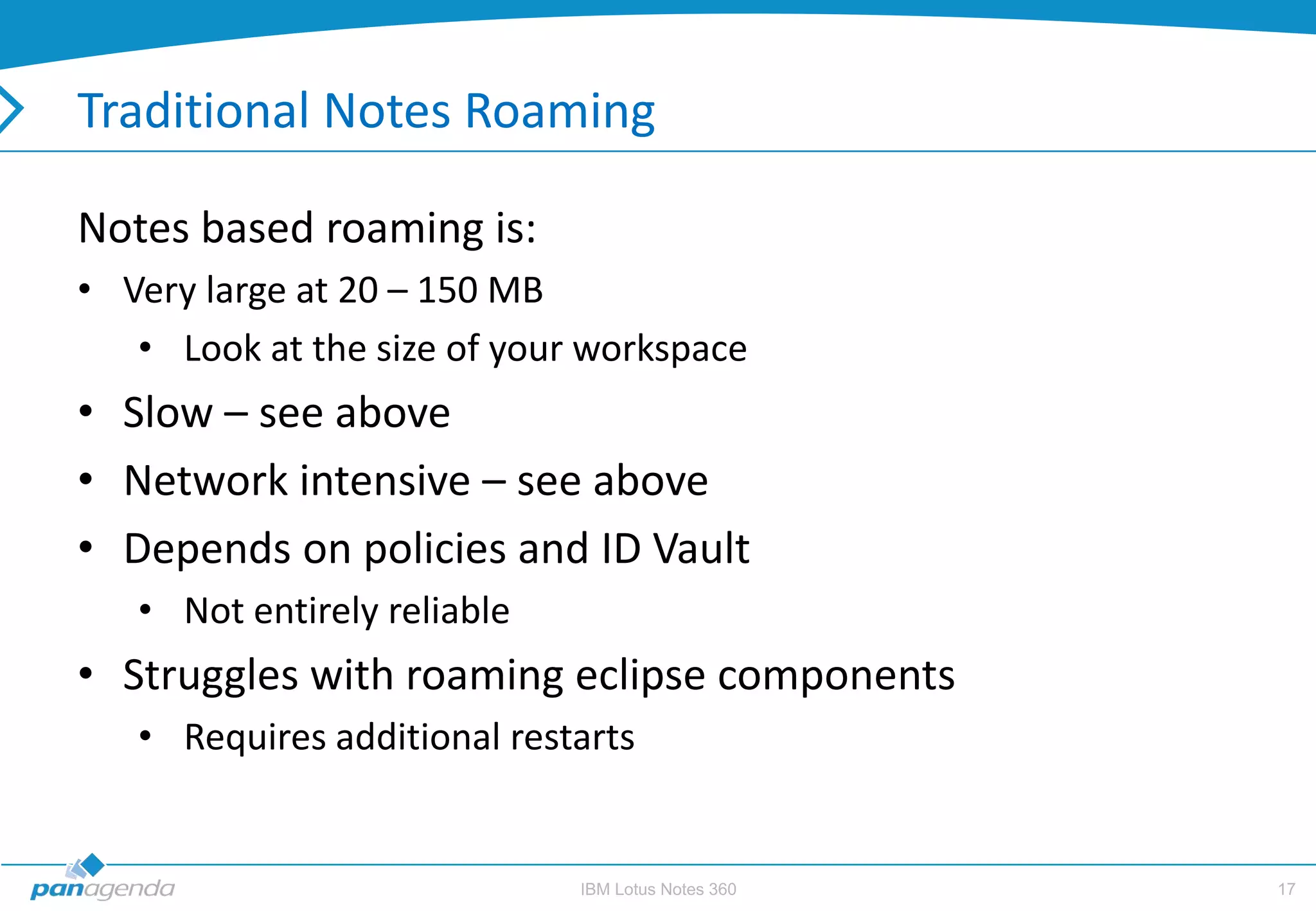 Traditional Notes Roaming

Notes based roaming is:
• Very large at 20 – 150 MB
   • Look at the size of your workspace
• Slow – see above
• Network intensive – see above
• Depends on policies and ID Vault
   • Not entirely reliable
• Struggles with roaming eclipse components
   • Requires additional restarts


                             IBM Lotus Notes 360   17
 