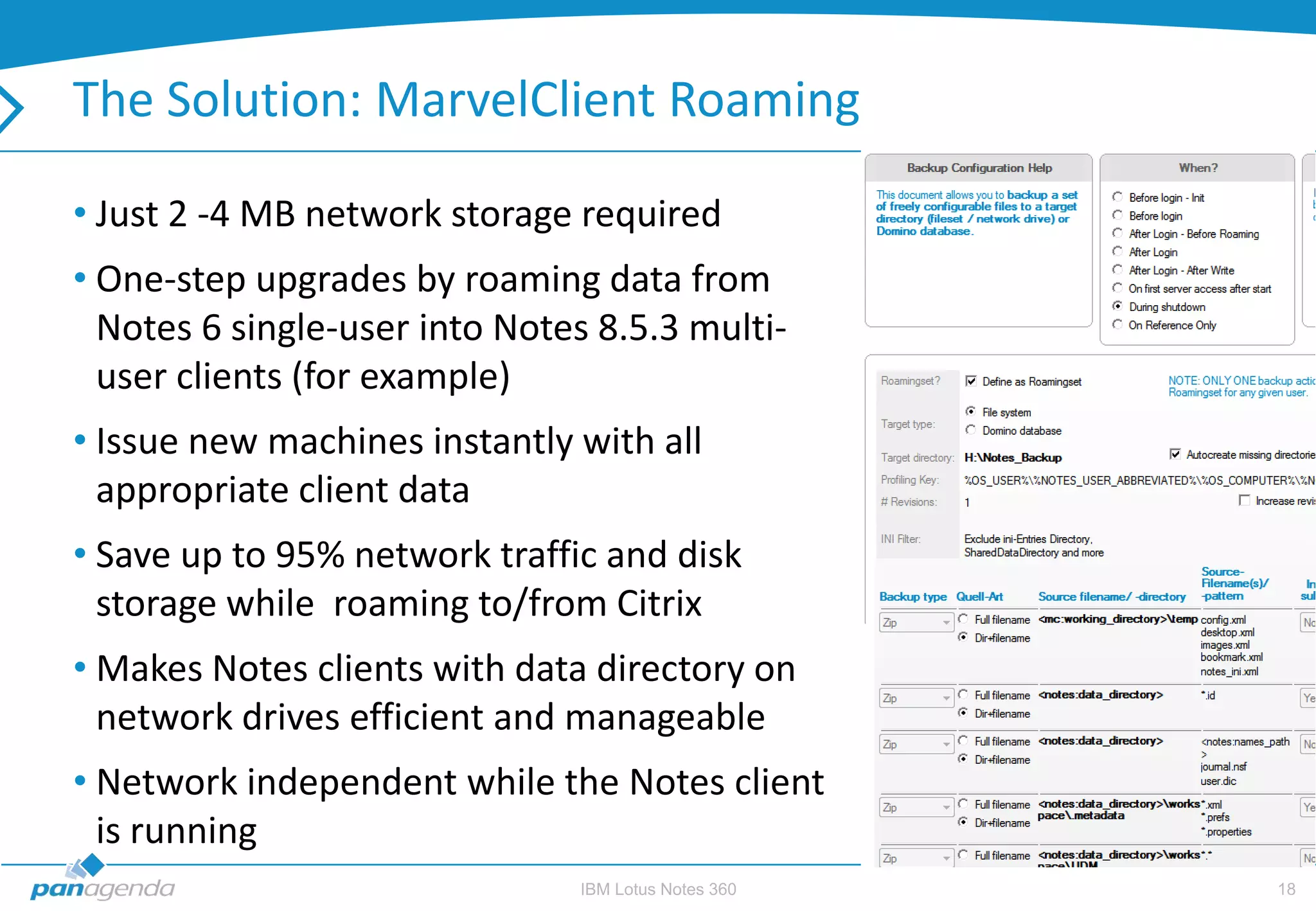 The Solution: MarvelClient Roaming

• Just 2 -4 MB network storage required
• One-step upgrades by roaming data from
  Notes 6 single-user into Notes 8.5.3 multi-
  user clients (for example)
• Issue new machines instantly with all
  appropriate client data
• Save up to 95% network traffic and disk
  storage while roaming to/from Citrix
• Makes Notes clients with data directory on
  network drives efficient and manageable
• Network independent while the Notes client
  is running
                               IBM Lotus Notes 360   18
 
