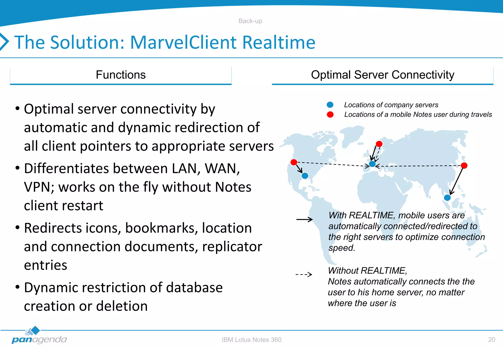 Back-up


The Solution: MarvelClient Realtime
             Functions                                   Optimal Server Connectivity


• Optimal server connectivity by                                Locations of company servers
                                                                Locations of a mobile Notes user during travels

  automatic and dynamic redirection of
  all client pointers to appropriate servers
• Differentiates between LAN, WAN,
  VPN; works on the fly without Notes
  client restart
                                                            With REALTIME, mobile users are
• Redirects icons, bookmarks, location                      automatically connected/redirected to
                                                            the right servers to optimize connection
  and connection documents, replicator                      speed.

  entries                                                   Without REALTIME,
                                                            Notes automatically connects the the
• Dynamic restriction of database                           user to his home server, no matter
  creation or deletion                                      where the user is


                                   IBM Lotus Notes 360                                                       20
 