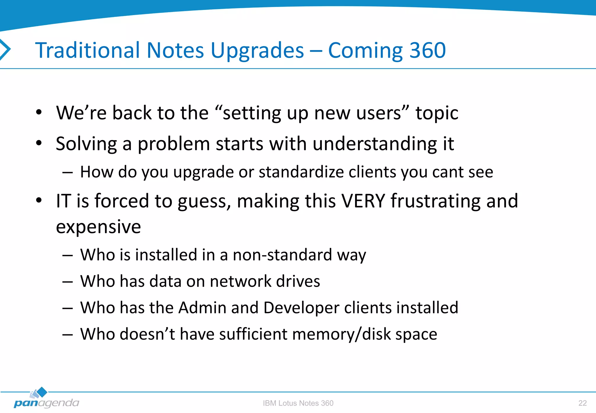 Traditional Notes Upgrades – Coming 360

• We’re back to the “setting up new users” topic
• Solving a problem starts with understanding it
   – How do you upgrade or standardize clients you cant see
• IT is forced to guess, making this VERY frustrating and
  expensive
   –   Who is installed in a non-standard way
   –   Who has data on network drives
   –   Who has the Admin and Developer clients installed
   –   Who doesn’t have sufficient memory/disk space


                              IBM Lotus Notes 360             22
 