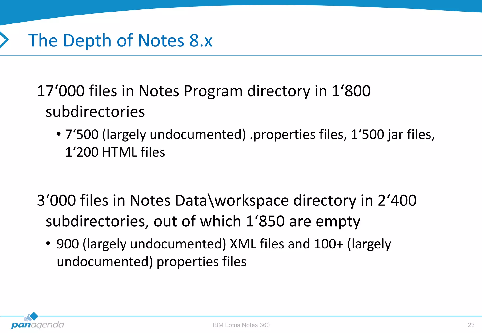 The Depth of Notes 8.x

 17‘000 files in Notes Program directory in 1‘800
  subdirectories
   • 7‘500 (largely undocumented) .properties files, 1‘500 jar files,
     1‘200 HTML files


 3‘000 files in Notes Dataworkspace directory in 2‘400
  subdirectories, out of which 1‘850 are empty
  • 900 (largely undocumented) XML files and 100+ (largely
    undocumented) properties files



                              IBM Lotus Notes 360                       23
 