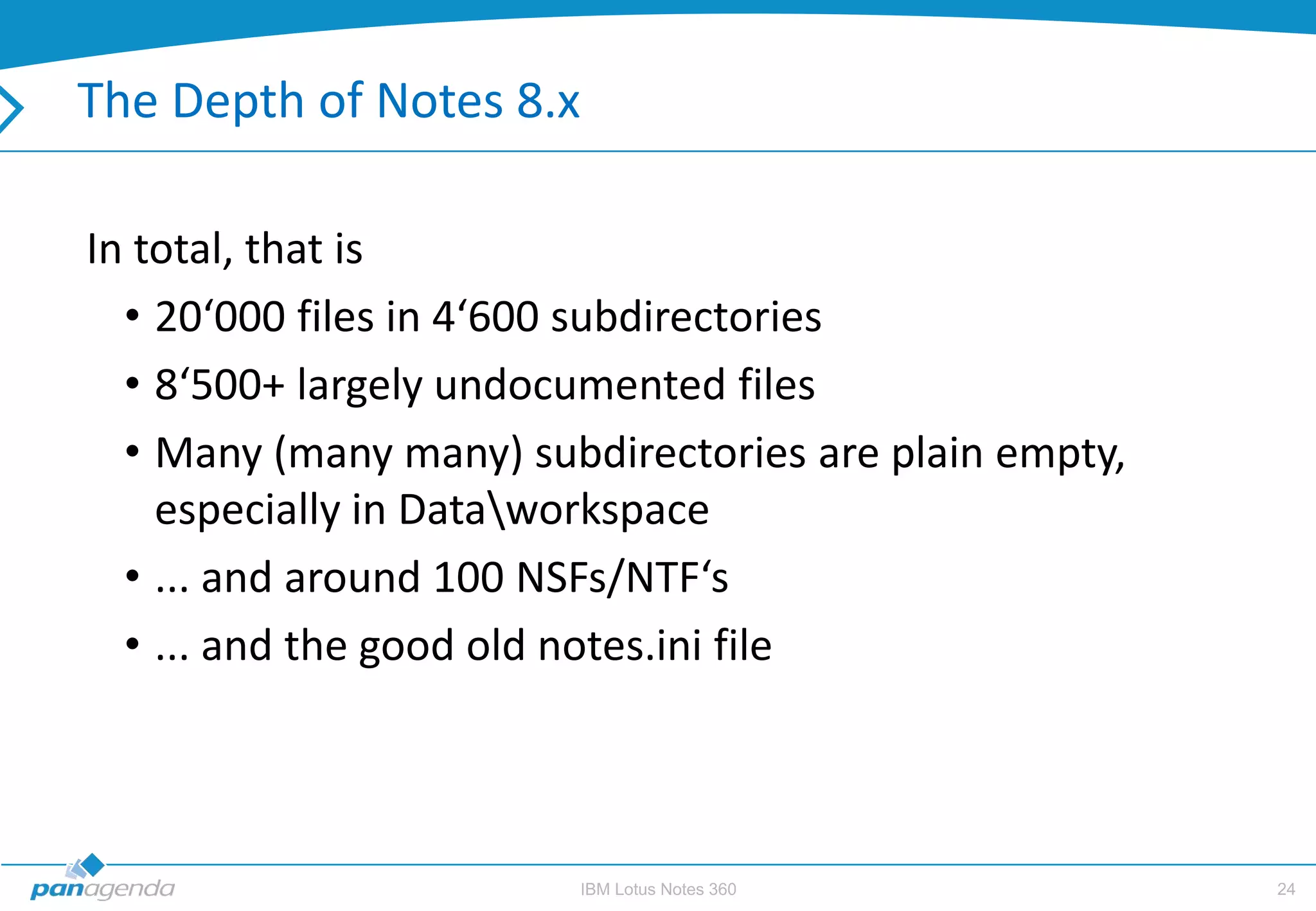 The Depth of Notes 8.x

In total, that is
  • 20‘000 files in 4‘600 subdirectories
  • 8‘500+ largely undocumented files
  • Many (many many) subdirectories are plain empty,
    especially in Dataworkspace
  • ... and around 100 NSFs/NTF‘s
  • ... and the good old notes.ini file



                        IBM Lotus Notes 360            24
 