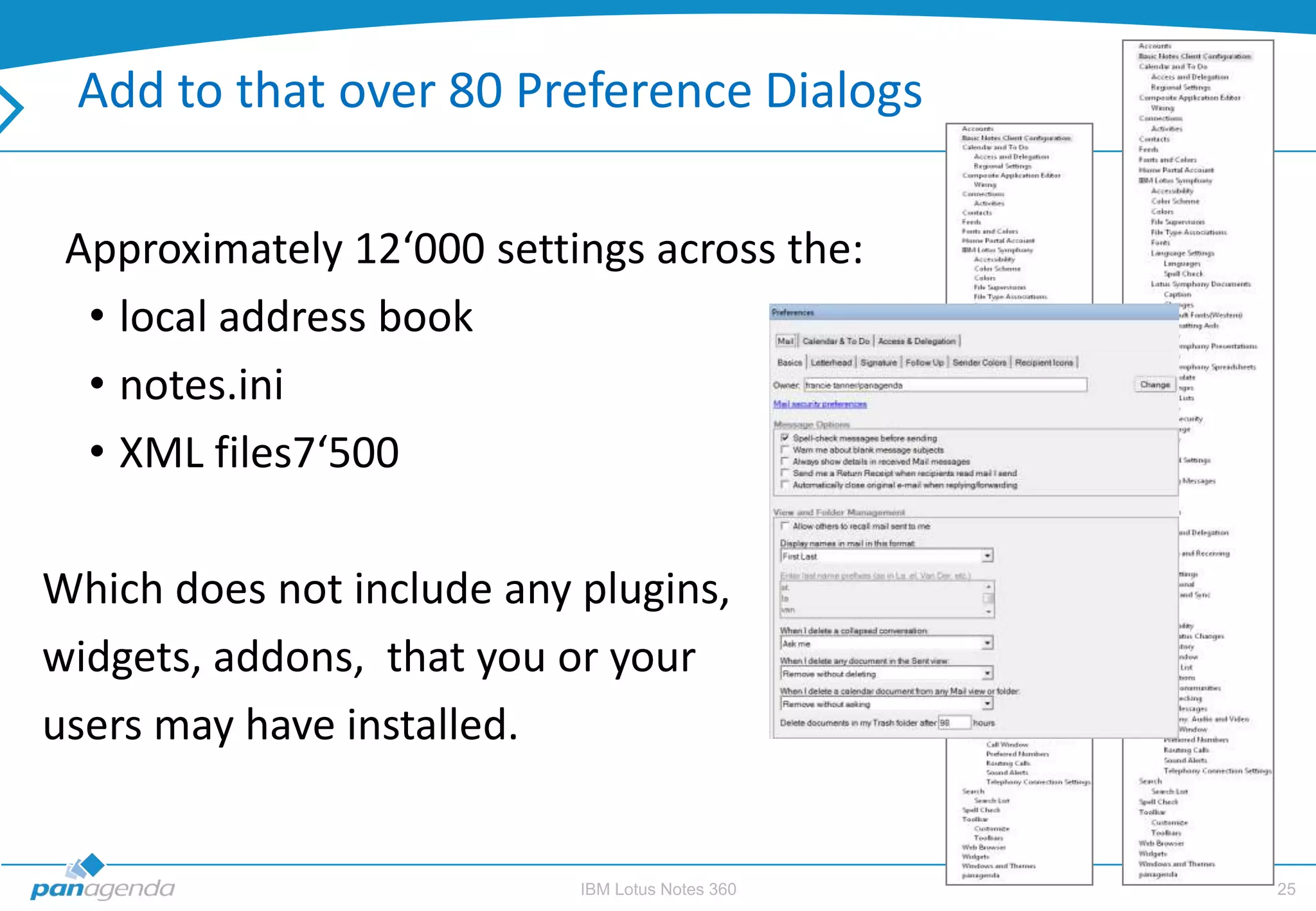 Add to that over 80 Preference Dialogs

 Approximately 12‘000 settings across the:
  • local address book
  • notes.ini
  • XML files7‘500

Which does not include any plugins,
widgets, addons, that you or your
users may have installed.


                           IBM Lotus Notes 360   25
 