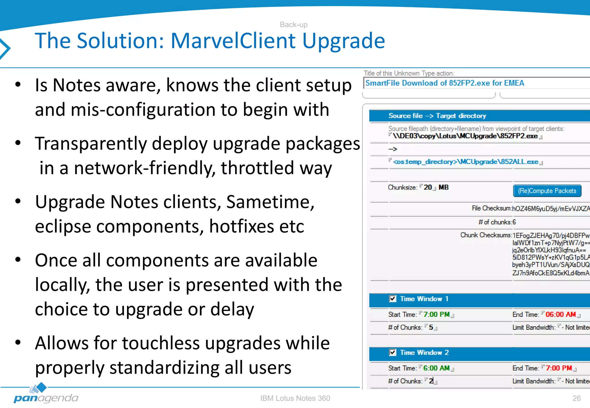 Back-up

  The Solution: MarvelClient Upgrade
• Is Notes aware, knows the client setup
  and mis-configuration to begin with
• Transparently deploy upgrade packages
   in a network-friendly, throttled way
• Upgrade Notes clients, Sametime,
  eclipse components, hotfixes etc
• Once all components are available
  locally, the user is presented with the
  choice to upgrade or delay
• Allows for touchless upgrades while
  properly standardizing all users
                              IBM Lotus Notes 360   26
 