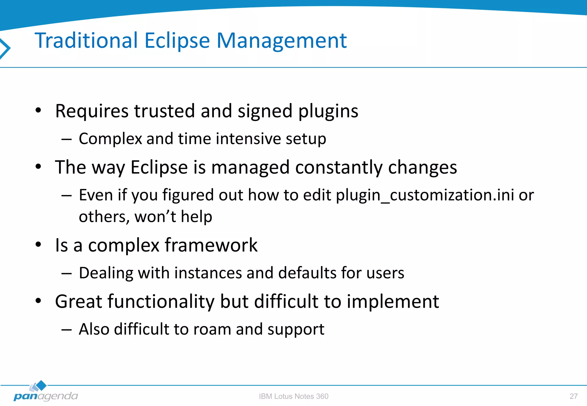 Traditional Eclipse Management

• Requires trusted and signed plugins
   – Complex and time intensive setup
• The way Eclipse is managed constantly changes
   – Even if you figured out how to edit plugin_customization.ini or
     others, won’t help
• Is a complex framework
   – Dealing with instances and defaults for users
• Great functionality but difficult to implement
   – Also difficult to roam and support


                              IBM Lotus Notes 360                      27
 