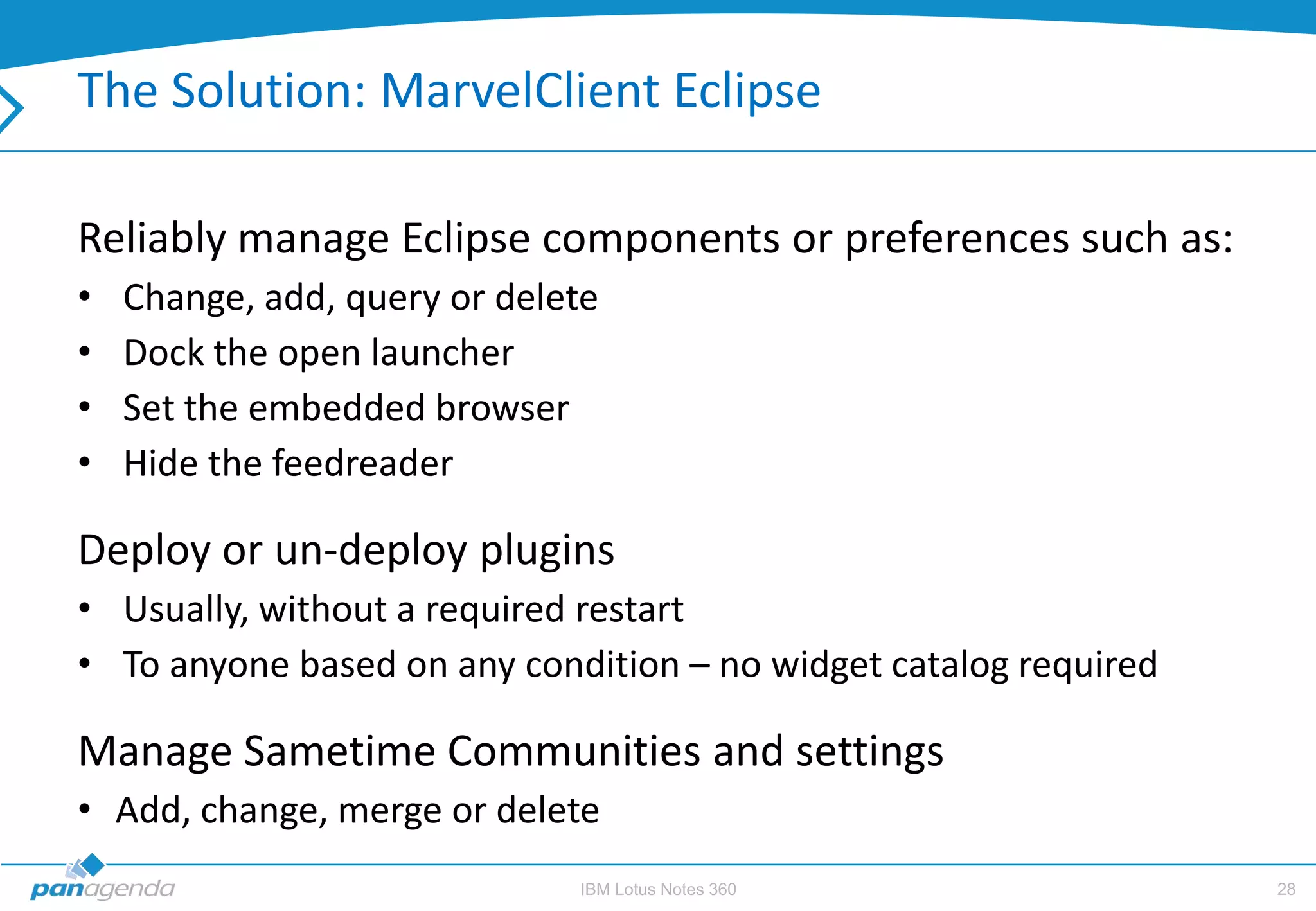 The Solution: MarvelClient Eclipse

Reliably manage Eclipse components or preferences such as:
•   Change, add, query or delete
•   Dock the open launcher
•   Set the embedded browser
•   Hide the feedreader

Deploy or un-deploy plugins
• Usually, without a required restart
• To anyone based on any condition – no widget catalog required

Manage Sametime Communities and settings
• Add, change, merge or delete
                              IBM Lotus Notes 360                 28
 
