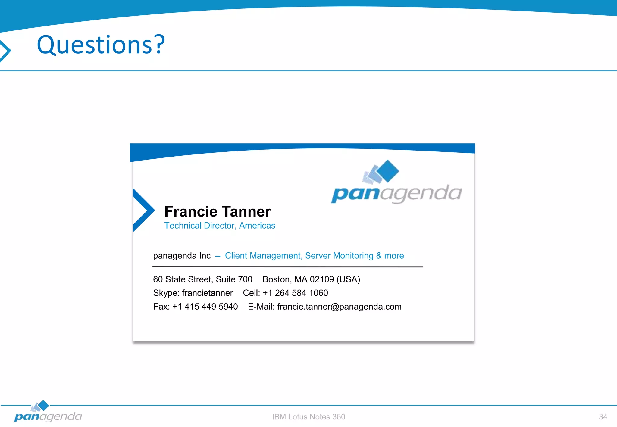 Questions?




           Francie Tanner
           Technical Director, Americas


         panagenda Inc – Client Management, Server Monitoring & more

         60 State Street, Suite 700   Boston, MA 02109 (USA)
         Skype: francietanner   Cell: +1 264 584 1060
         Fax: +1 415 449 5940    E-Mail: francie.tanner@panagenda.com




                                        IBM Lotus Notes 360             34
 