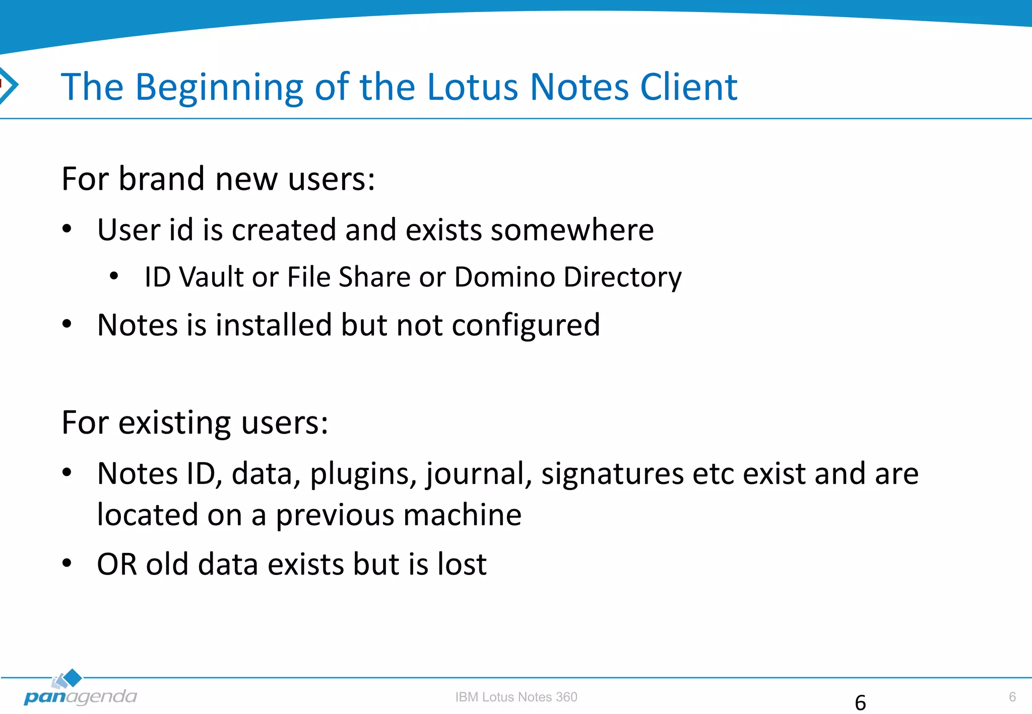The Beginning of the Lotus Notes Client

For brand new users:
• User id is created and exists somewhere
   • ID Vault or File Share or Domino Directory
• Notes is installed but not configured

For existing users:
• Notes ID, data, plugins, journal, signatures etc exist and are
  located on a previous machine
• OR old data exists but is lost


                             IBM Lotus Notes 360                   6
                                                           6
 