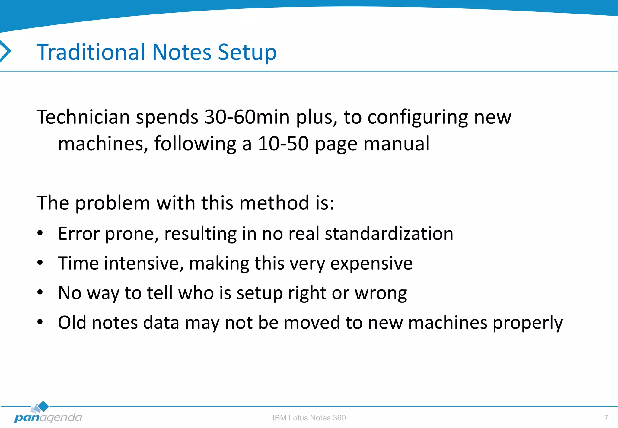 Traditional Notes Setup

Technician spends 30-60min plus, to configuring new
  machines, following a 10-50 page manual

The problem with this method is:
•   Error prone, resulting in no real standardization
•   Time intensive, making this very expensive
•   No way to tell who is setup right or wrong
•   Old notes data may not be moved to new machines properly



                           IBM Lotus Notes 360                 7
 