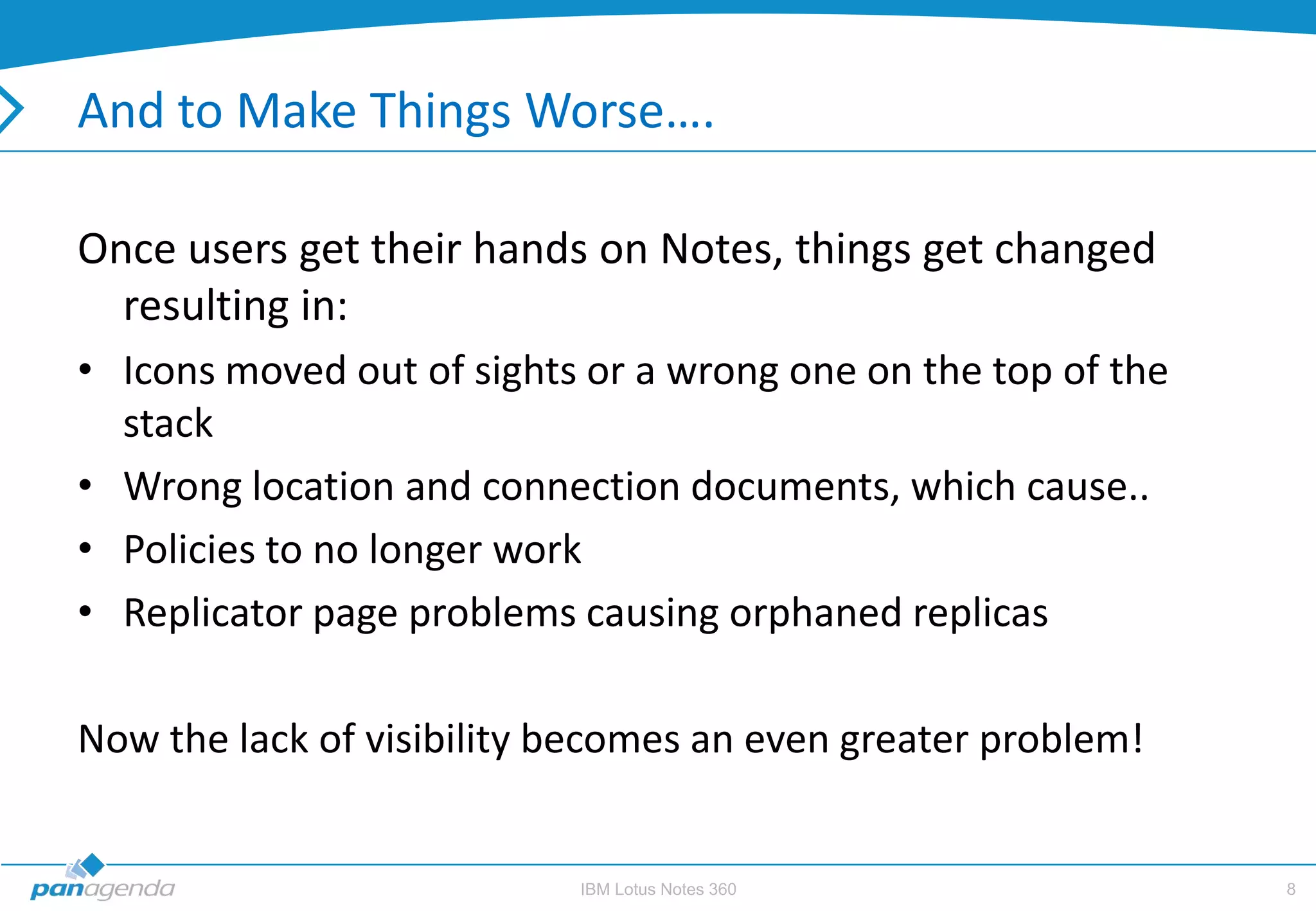 And to Make Things Worse….

Once users get their hands on Notes, things get changed
  resulting in:
• Icons moved out of sights or a wrong one on the top of the
  stack
• Wrong location and connection documents, which cause..
• Policies to no longer work
• Replicator page problems causing orphaned replicas

Now the lack of visibility becomes an even greater problem!


                           IBM Lotus Notes 360                 8
 