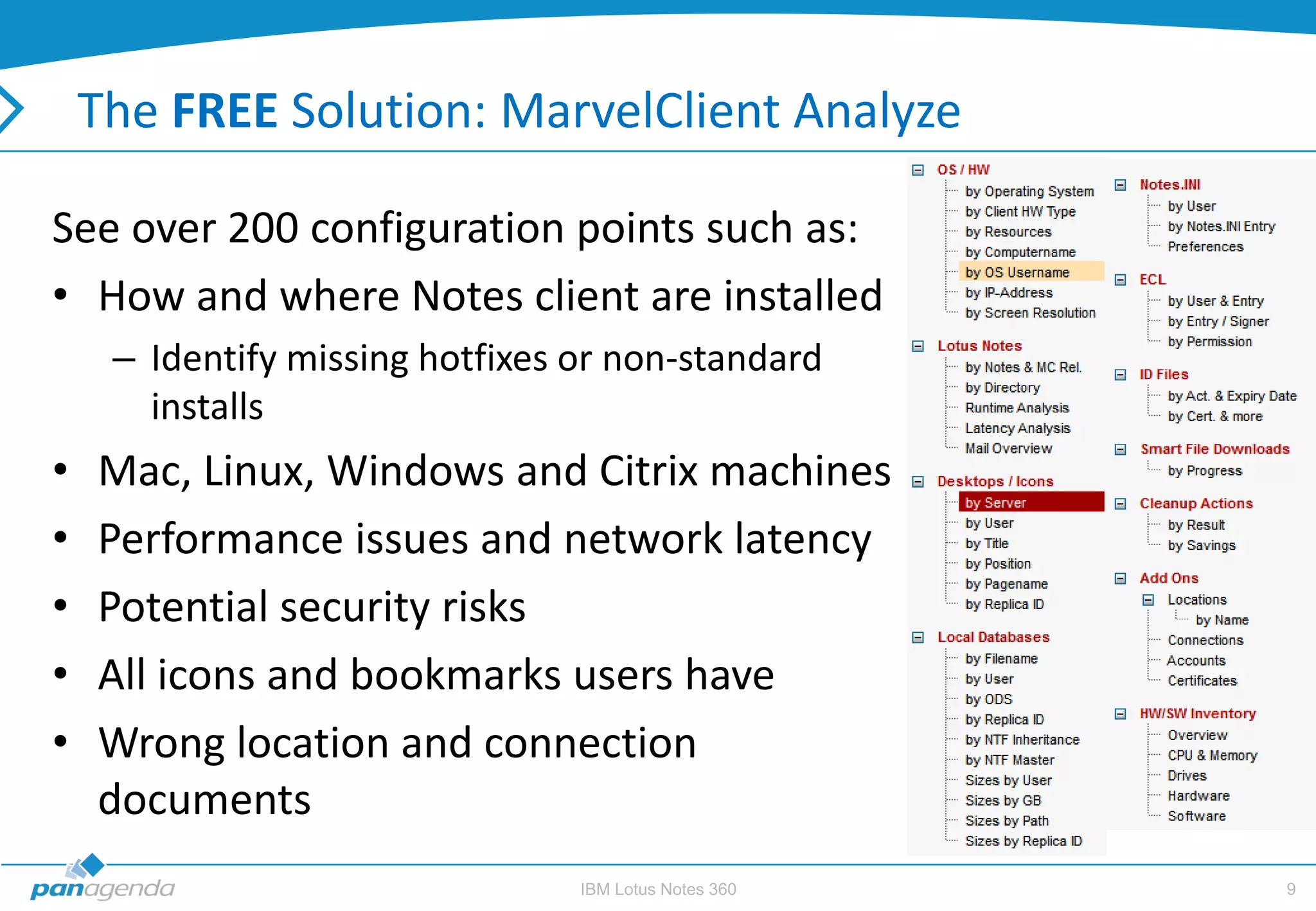 The FREE Solution: MarvelClient Analyze

See over 200 configuration points such as:
• How and where Notes client are installed
     – Identify missing hotfixes or non-standard
       installs
•   Mac, Linux, Windows and Citrix machines
•   Performance issues and network latency
•   Potential security risks
•   All icons and bookmarks users have
•   Wrong location and connection
    documents
                                 IBM Lotus Notes 360   9
 