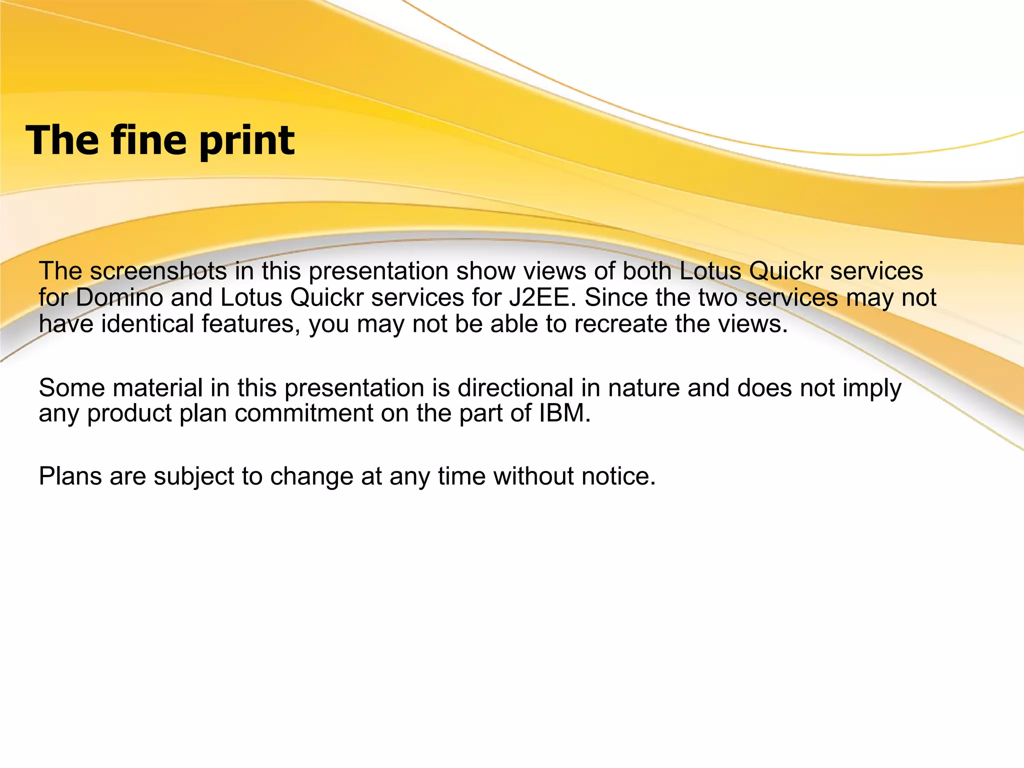 The fine print The screenshots in this presentation show views of both Lotus Quickr services for Domino and Lotus Quickr services for J2EE. Since the two services may not have identical features, you may not be able to recreate the views.   Some material in this presentation is directional in nature and does not imply any product plan commitment on the part of IBM.  Plans are subject to change at any time without notice. 