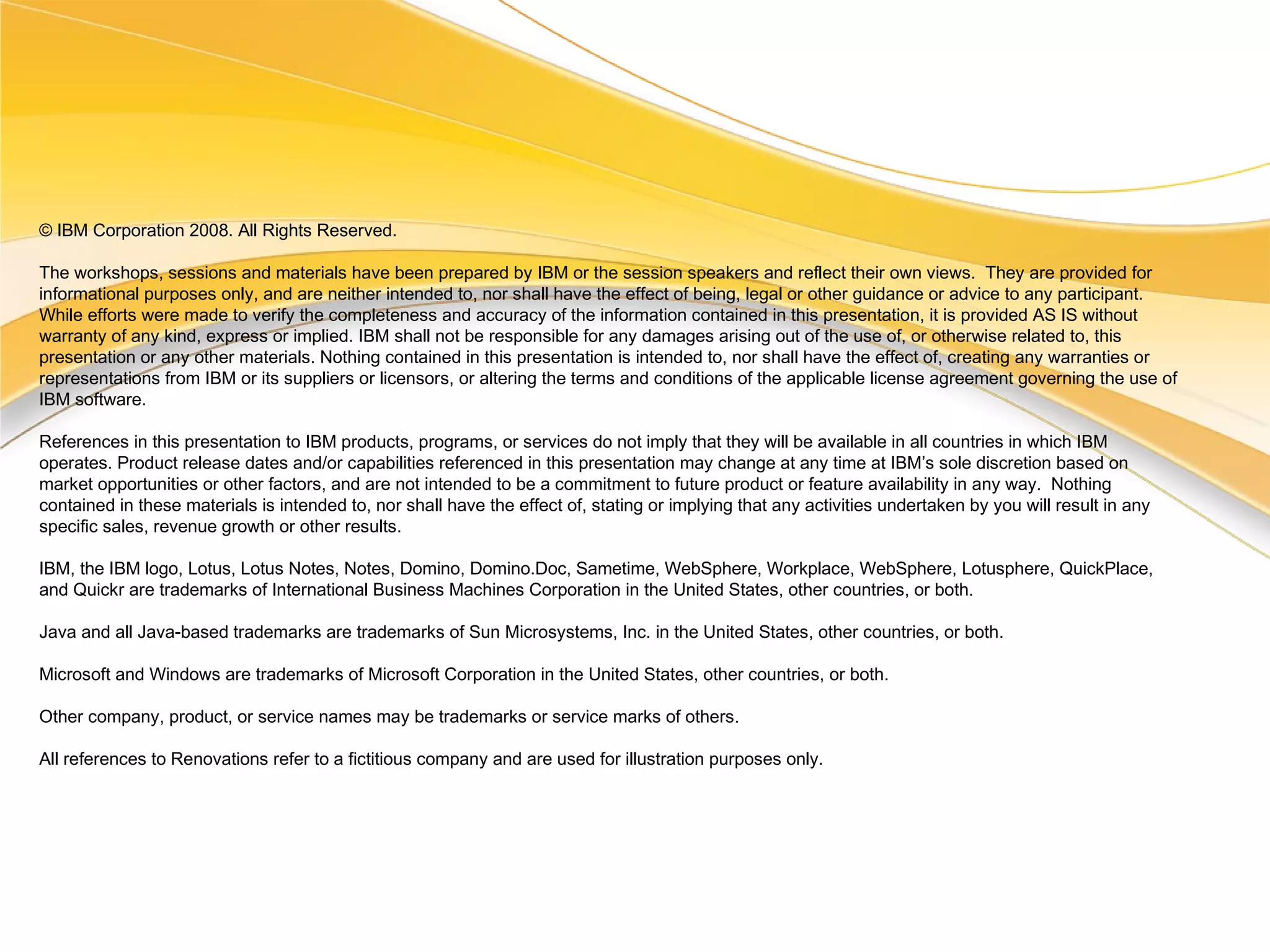 © IBM Corporation 2008. All Rights Reserved. The workshops, sessions and materials have been prepared by IBM or the session speakers and reflect their own views.  They are provided for informational purposes only, and are neither intended to, nor shall have the effect of being, legal or other guidance or advice to any participant.  While efforts were made to verify the completeness and accuracy of the information contained in this presentation, it is provided AS IS without warranty of any kind, express or implied. IBM shall not be responsible for any damages arising out of the use of, or otherwise related to, this presentation or any other materials. Nothing contained in this presentation is intended to, nor shall have the effect of, creating any warranties or representations from IBM or its suppliers or licensors, or altering the terms and conditions of the applicable license agreement governing the use of IBM software. References in this presentation to IBM products, programs, or services do not imply that they will be available in all countries in which IBM operates. Product release dates and/or capabilities referenced in this presentation may change at any time at IBM’s sole discretion based on market opportunities or other factors, and are not intended to be a commitment to future product or feature availability in any way.  Nothing contained in these materials is intended to, nor shall have the effect of, stating or implying that any activities undertaken by you will result in any specific sales, revenue growth or other results.  IBM, the IBM logo, Lotus, Lotus Notes, Notes, Domino, Domino.Doc, Sametime, WebSphere, Workplace, WebSphere, Lotusphere, QuickPlace, and Quickr are trademarks of International Business Machines Corporation in the United States, other countries, or both.  Java and all Java-based trademarks are trademarks of Sun Microsystems, Inc. in the United States, other countries, or both. Microsoft and Windows are trademarks of Microsoft Corporation in the United States, other countries, or both. Other company, product, or service names may be trademarks or service marks of others. All references to Renovations refer to a fictitious company and are used for illustration purposes only. 
