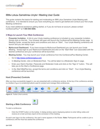 IBM® Lotus® Sametime® Unyte™ Meeting User Guide
This guide contains the basics for starting and moderating an IBM Lotus Sametime Unyte Meeting web
conference. It is intended to ensure you have everything you need to get started and conduct your first Unyte
Meeting conference.
If you need additional assistance getting started, or if you do not have an account, please contact
ConferencePlus™ at 1 800 866 0888.


3 Ways to Launch Your Web Conference
+    Presenter Invitation. A link to your Unyte meeting conference is included on your presenter invitation.
     Simply click on this link. Your browser will open and launch the ConferencePlus Meeting Center page. In
     Meeting Center, accept the terms and conditions and click on “Start”. Your Unyte Meeting conference will
     launch and you are ready to go!
+    MyAccount Dashboard. If you have access to MyAccount Dashboard you can launch your Unyte
     Meeting. Simply login to your MyAccount Dashboard and click on the “Start Web” icon associated with the
     desired conference and your conference will be launched.
+    Meeting Center. You may launch your Unyte conference from the ConferencePlus Meeting Center.
     •       Go to http://www.conferenceplus.com
     •       In Meeting Center, click on Moderator/Host. You will be taken to a Moderator Sign-In page.
     •       Enter your Dial-In Number, Passcode and Moderator Code and click on the “Sign In” button. This will
             take you to the Start a Conference page.
     •       In the Start WebPlus box, accept the terms and conditions and click on “Start”. Your Unyte Meeting
             conference will be launched.


Host (Presenter) Controls
After you have successfully logged in, you are presented with a conference window. At the top of the conference window
is a toolbar (Figure A) containing buttons used to conduct and manage Web conferences.




Figure A. Toolbar (Host controls)




Starting a Web Conference
To start a conference:

     +       Click the START button on the toolbar. A dialog window opens displaying options to enter billing codes and
             receive an e-mail summary report at the conclusion of the meeting.

As each user logs in to the conference, the user’s name appears in the Roster. Note: Participants will be unable to join a
conference until the Host has started the conference.


April 2006                                                                                                           -1-
 