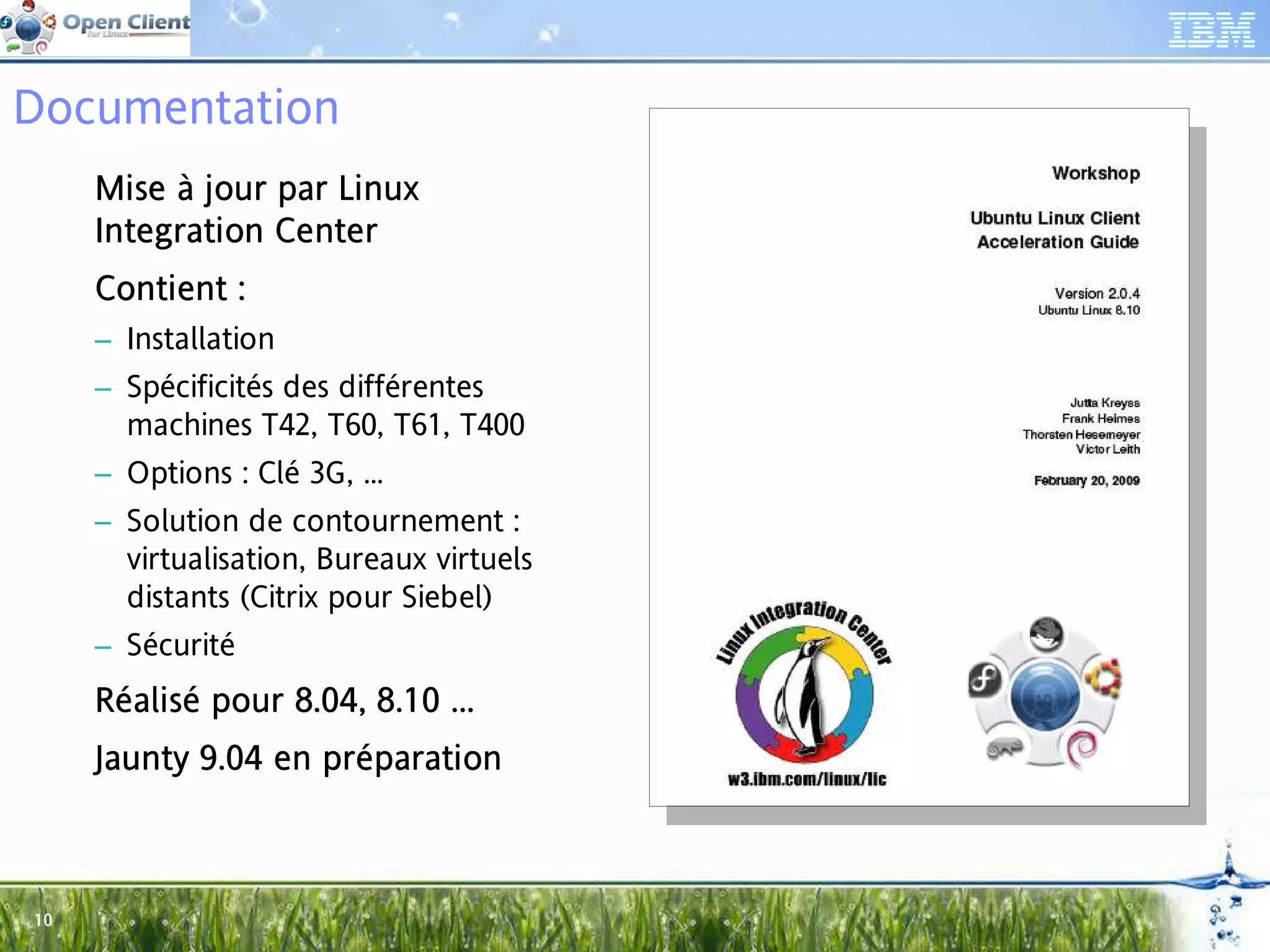 Documentation
     Mise à jour par Linux
     Integration Center
     Int         Center
     Contient :
     Con
     – Installation
     – Spécificités des différentes
       machines T42, T60, T61, T400
     – Options : Clé 3G, ...
     – Solution de contournement :
       virtualisation, Bureaux virtuels
       distants (Citrix pour Siebel)
     – Sécurité
     Réalisé pour 8.04, 8.10 ...
             pou 8.04,       ...
     Jaunty 9.04 en préparation
     Jau            prépar



10
 