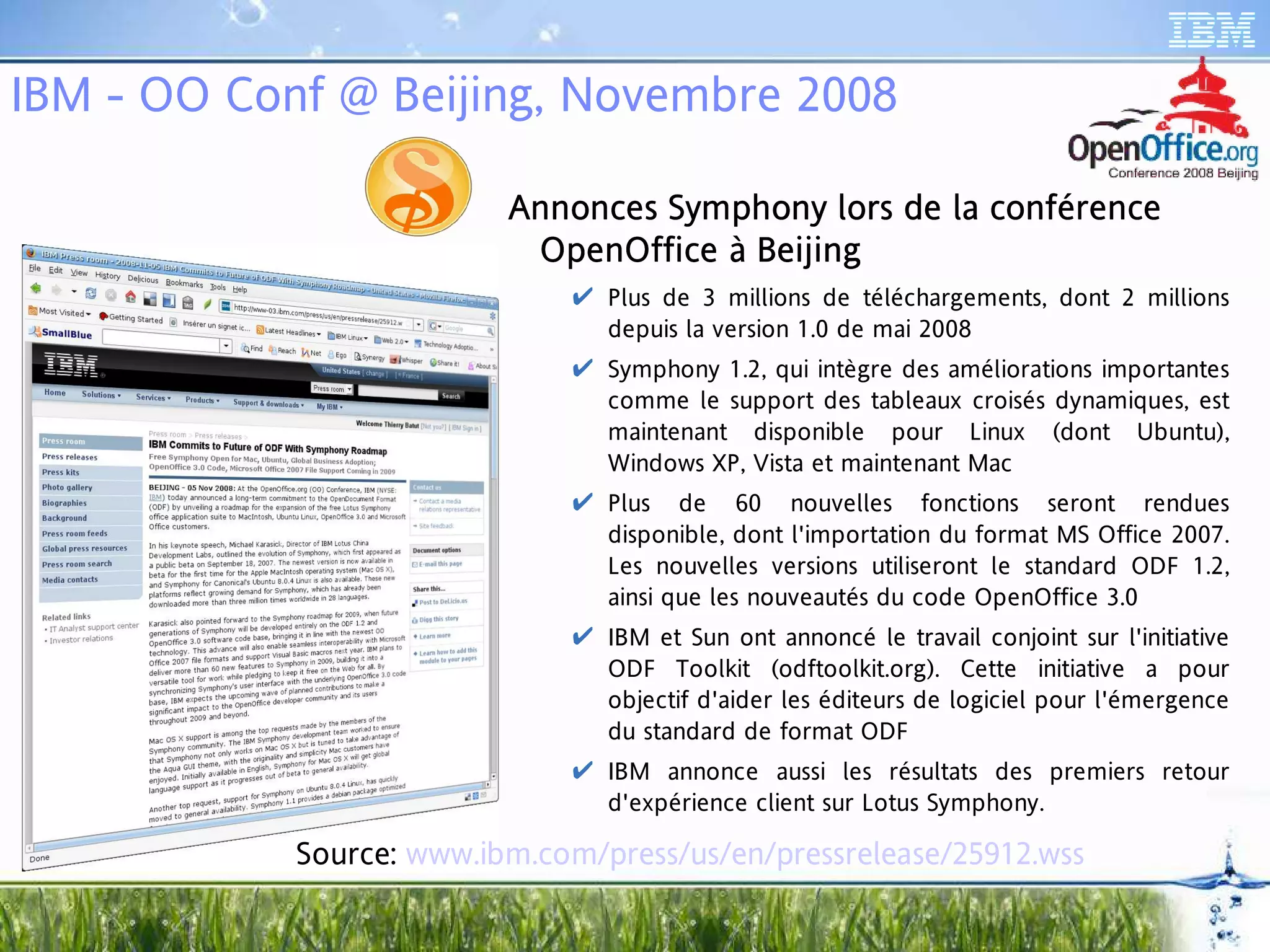 IBM - OO Conf @ Beijing, Novembre 2008

                          Annonces Symphony lors de la conférence
                          Ann       ymph
                                      pho
                           OpenOffice à Beijing
                             pen
                               Plus de 3 millions de téléchargements, dont 2 millions
                                depuis la version 1.0 de mai 2008
                               Symphony 1.2, qui intègre des améliorations importantes
                                comme le support des tableaux croisés dynamiques, est
                                maintenant disponible pour Linux (dont Ubuntu),
                                Windows XP, Vista et maintenant Mac
                               Plus de 60 nouvelles fonctions seront rendues
                                disponible, dont l'importation du format MS Office 2007.
                                Les nouvelles versions utiliseront le standard ODF 1.2,
                                ainsi que les nouveautés du code OpenOffice 3.0
                               IBM et Sun ont annoncé le travail conjoint sur l'initiative
                                ODF Toolkit (odftoolkit.org). Cette initiative a pour
                                objectif d'aider les éditeurs de logiciel pour l'émergence
                                du standard de format ODF
                               IBM annonce aussi les résultats des premiers retour
                                d'expérience client sur Lotus Symphony.

            Source: www.ibm.com/press/us/en/pressrelease/25912.wss
 