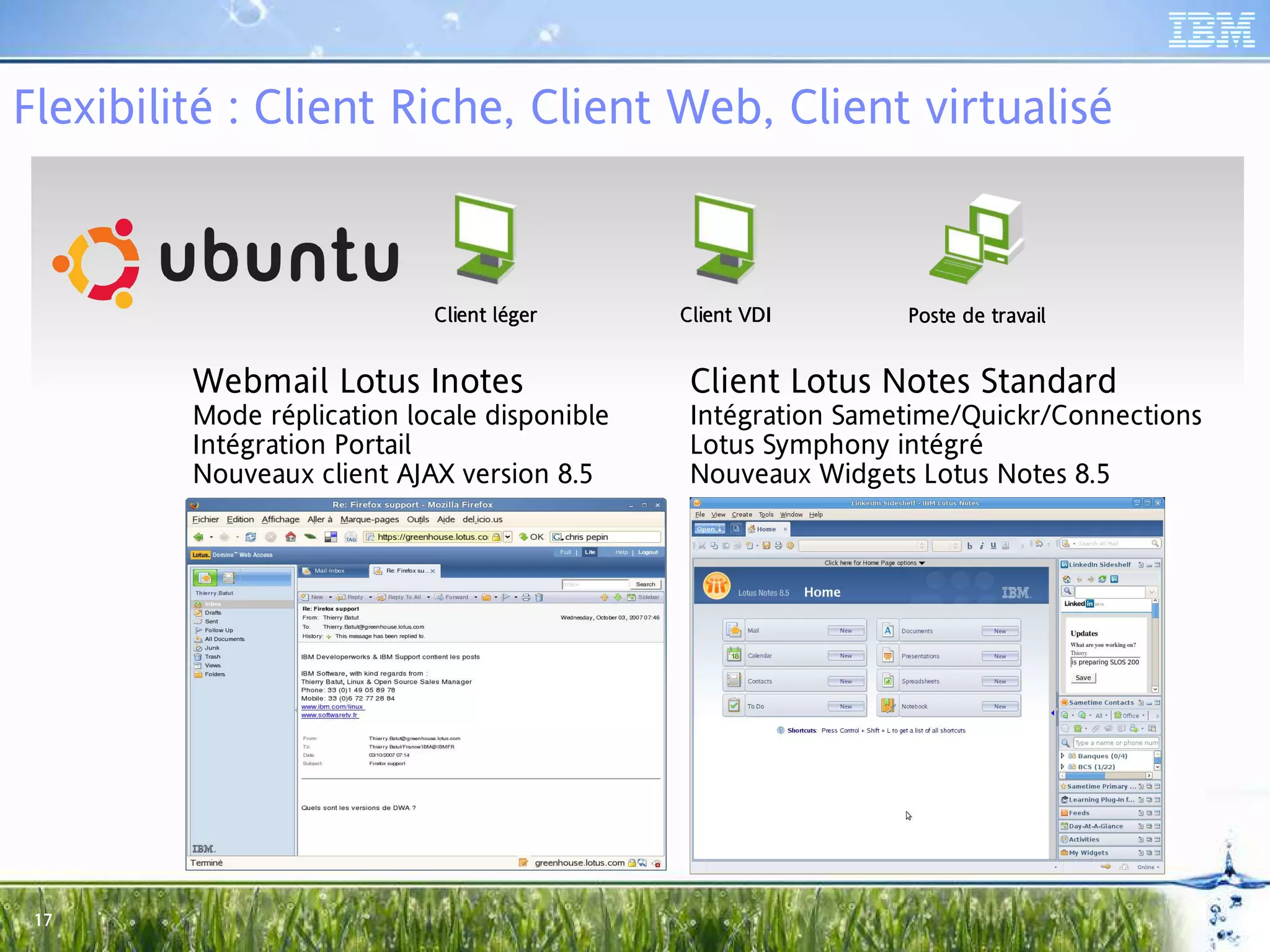 Flexibilité : Client Riche, Client Web, Client virtualisé



                            Client léger
                             lie légeger      Client VDI
                                               lie             Poste de travail
                                                                 ste


         Webmail Lotus Inotes                  Client Lotus Notes Standard
         Mode réplication locale disponible    Intégration Sametime/Quickr/Connections
         Intégration Portail                   Lotus Symphony intégré
         Nouveaux client AJAX version 8.5      Nouveaux Widgets Lotus Notes 8.5




 17
 