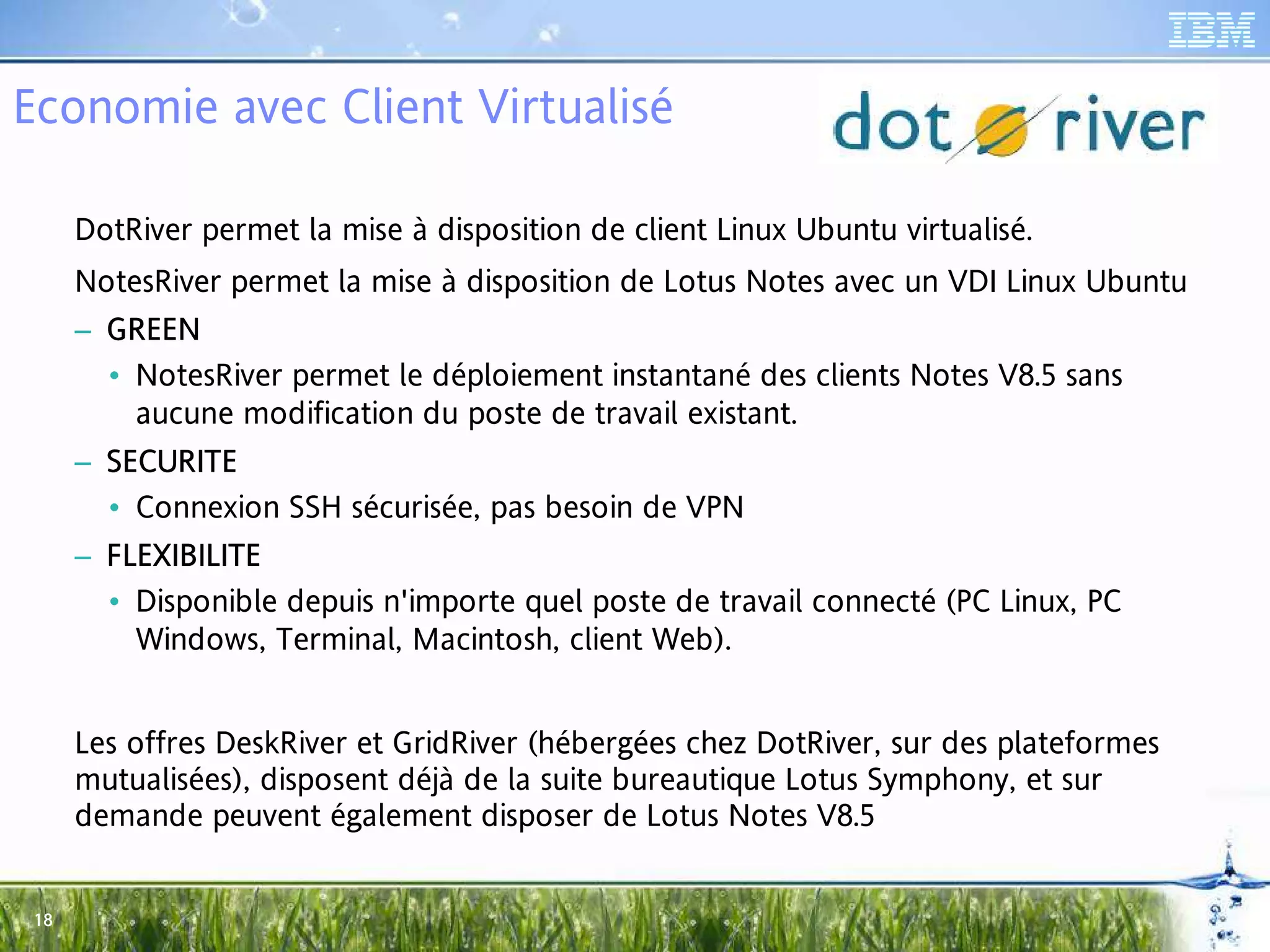 Economie avec Client Virtualisé

      DotRiver permet la mise à disposition de client Linux Ubuntu virtualisé.
      NotesRiver permet la mise à disposition de Lotus Notes avec un VDI Linux Ubuntu
      – GRE E N
        • NotesRiver permet le déploiement instantané des clients Notes V8.5 sans
          aucune modification du poste de travail existant.
      – SECURITE
        • Connexion SSH sécurisée, pas besoin de VPN
      – FLEXIBILITE
         LEXI
           XIB
        • Disponible depuis n'importe quel poste de travail connecté (PC Linux, PC
          Windows, Terminal, Macintosh, client Web).


      Les offres DeskRiver et GridRiver (hébergées chez DotRiver, sur des plateformes
      mutualisées), disposent déjà de la suite bureautique Lotus Symphony, et sur
      demande peuvent également disposer de Lotus Notes V8.5


 18
 