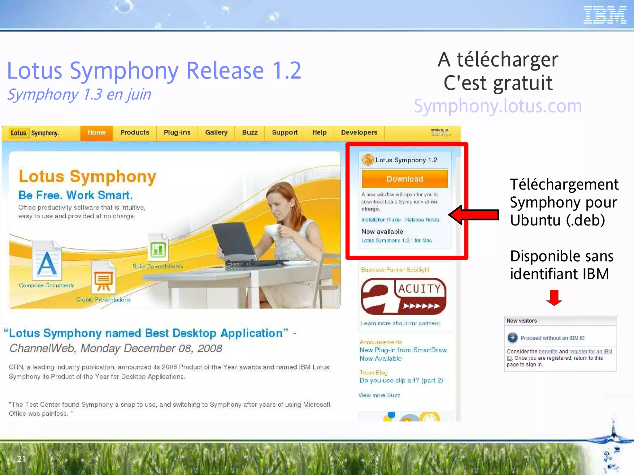 A télécharger
Lotus Symphony Release 1.2     C'est gratuit
Symphony 1.3 en juin
                             Symphony.lotus.com


                                       Téléchargement
                                       Symphony pour
                                       Ubuntu (.deb)

                                       Disponible sans
                                       identifiant IBM




 21
 