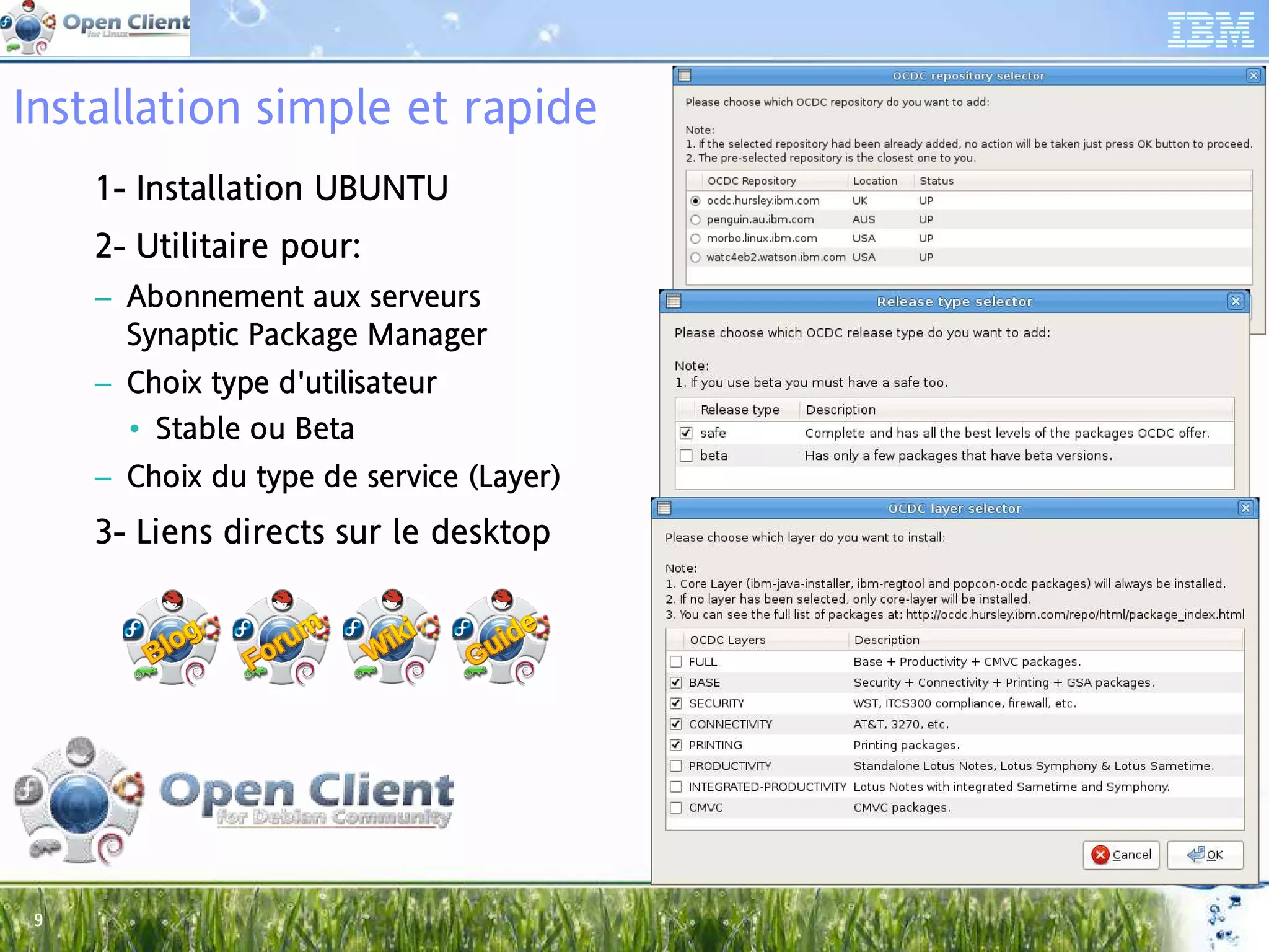 Installation simple et rapide
     1- Installation UBUNTU
        Ins
     2- Utilitaire pour:
         til       pou
     – Abonnement aux serveurs
                        se
       Synaptic Package Manager
                Pa ckag Ma
     – Choix type d'utilisateur
             ty d' lis
       • Stable ou Beta
                ou Be
     – Choix du type de service (Layer)
             du typ
                 ype      se vice (L
     3- Liens directs sur le desktop
              dir




 9
 