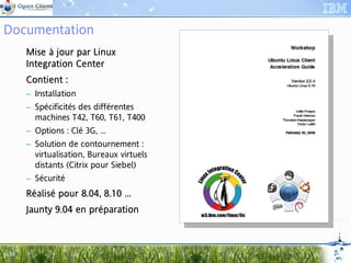 Documentation
     Mise à jour par Linux
     Integration Center
     Int         Center
     Contient :
     Con
     – Installation
     – Spécificités des différentes
       machines T42, T60, T61, T400
     – Options : Clé 3G, ...
     – Solution de contournement :
       virtualisation, Bureaux virtuels
       distants (Citrix pour Siebel)
     – Sécurité
     Réalisé pour 8.04, 8.10 ...
             pou 8.04,       ...
     Jaunty 9.04 en préparation
     Jau            prépar



10
 