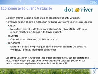 Economie avec Client Virtualisé

      DotRiver permet la mise à disposition de client Linux Ubuntu virtualisé.
      NotesRiver permet la mise à disposition de Lotus Notes avec un VDI Linux Ubuntu
      – GRE E N
        • NotesRiver permet le déploiement instantané des clients Notes V8.5 sans
          aucune modification du poste de travail existant.
      – SECURITE
        • Connexion SSH sécurisée, pas besoin de VPN
      – FLEXIBILITE
         LEXI
           XIB
        • Disponible depuis n'importe quel poste de travail connecté (PC Linux, PC
          Windows, Terminal, Macintosh, client Web).


      Les offres DeskRiver et GridRiver (hébergées chez DotRiver, sur des plateformes
      mutualisées), disposent déjà de la suite bureautique Lotus Symphony, et sur
      demande peuvent également disposer de Lotus Notes V8.5


 18
 