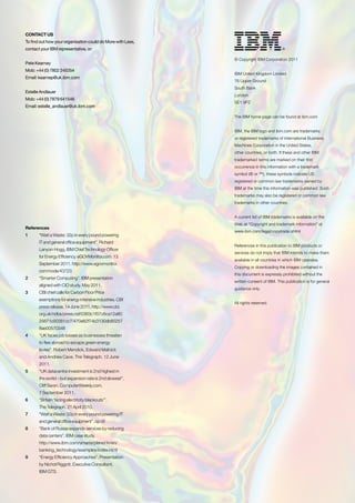 CONTACT US
To find out how your organisation could do More with Less,
contact your IBM representative, or:

                                                             © Copyright IBM Corporation 2011
Pete Kearney
Mob: +44 (0) 7802 245354
                                                             IBM United Kingdom Limited
Email: kearnep@uk.ibm.com
                                                             76 Upper Ground
                                                             South Bank
Estelle Andlauer
                                                             London
Mob: +44 (0) 7879 641546
                                                             SE1 9PZ
Email: estelle_andlauer@uk.ibm.com

                                                             The IBM home page can be found at ibm.com


                                                             IBM, the IBM logo and ibm.com are trademarks
                                                             or registered trademarks of International Business
                                                             Machines Corporation in the United States,
                                                             other countries, or both. If these and other IBM
                                                             trademarked terms are marked on their first
                                                             occurrence in this information with a trademark
                                                             symbol (® or ™), these symbols indicate US
                                                             registered or common law trademarks owned by
                                                             IBM at the time this information was published. Such
                                                             trademarks may also be registered or common law
                                                             trademarks in other countries.


                                                             A current list of IBM trademarks is available on the
                                                             Web at “Copyright and trademark information” at
References
                                                             www.ibm.com/legal/copytrade.shtml
1      “Watt a Waste: 32p in every pound powering
       IT and general office equipment”. Richard
                                                             References in this publication to IBM products or
       Lanyon-Hogg, IBM Chief Technology Officer
                                                             services do not imply that IBM intends to make them
       for Energy Efficiency. eGOVMonitor.com. 13
                                                             available in all countries in which IBM operates.
       September 2011. http://www.egovmonitor.
                                                             Copying or downloading the images contained in
       com/node/43723
                                                             this document is expressly prohibited without the
2      “Smarter Computing”. IBM presentation
                                                             written consent of IBM. This publication is for general
       aligned with CIO study. May 2011.
                                                             guidance only.
3      CBI chief calls for Carbon Floor Price
       exemptions for energy intensive industries. CBI
                                                             All rights reserved.
       press release. 14 June 2011. http://www.cbi.
       org.uk/ndbs/press.nsf/0363c1f07c6ca12a80
       25671c00381cc7/470e82f74b3130db80257
       8ae00570348
4      “UK faces job losses as businesses threaten
       to flee abroad to escape green energy
       levies”. Robert Mendick, Edward Malnick
       and Andrew Cave. The Telegraph. 12 June
       2011.
5      “UK datacentre investment is 2nd highest in
       the world – but expansion rate is 2nd slowest”.
       Cliff Saran. ComputerWeekly.com.
       7 September 2011.
6      “Britain ‘facing electricity blackouts’”.
       The Telegraph. 21 April 2010.
7      “Watt a Waste: 32p in every pound powering IT
       and general office equipment”. op cit
8      “Bank of Russia expands services by reducing
       data centers”. IBM case study.
       http://www.ibm.com/smarterplanet/in/en/
       banking_technology/examples/index.html
9      “Energy Efficiency Approaches”. Presentation
       by Nichol Riggott. Executive Consultant,
       IBM GTS.
 