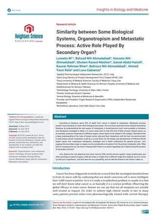 Insights in Biology and MedicineOpen Access
HTTPS://WWW.HEIGHPUBS.ORG
019
Abstract
According to literature, about 90% of death from cancer is related to metastasis. Metastatic process
present many similarity to some other biological processes. Once we have examined some relevant biomedical
literature, by understanding the real causes of metastasis, it would become much more possible to introduce
new therapeutic strategies to delay or in some cases even to stop this kind of killer process. Breast cancer, as
an example, produces metastasis to different organs, which seems to be related to the subtype. We believe that
a deep understanding of the roles of breast cancer cells and their interactions with the liver microenvironment
in early breast cancer metastasis could be a crucial factor for the design and development of effective BCLM
breast cancer liver metastases therapeutic strategies and to better understand the general process. Let’s
suppose the secondary organ or organs can be considered as incubator/s for the primary metastatic cells. What
kind of consequences we can have in therapy ﬁeld if there is an active regulating role in determining the location
of secondary cancers?
Let’s observe the role played by liver, bone marrow, CNS central nervous system, lungs, lymphocytes and
other secondary locations/organs a little bit closer or maybe from a different angle let’s suppose we try to come
up with just a hypothesis. Just let’s take this as a possibility, and we take the thread to see where it takes us.
Research Article
Similarity between Some Biological
Systems, Organotropism and Metastatic
Process: Active Role Played By
Secondary Organ?
Luisetto M1
*, Behzad Nili-Ahmadabadi2
, Hossein Nili-
Ahmadabadi3
, Ghulam Rasool Mashori4
, Gamal Abdul Hamid5
,
Kausar Rehman Khan6
, Behrooz Nili-Ahmadabadi7
, Ahmed
Yesvi Rafa8
and Luca Cabianca9
1
Applied Pharmacologist Independent Researcher, 29121, Italy
2
Nano Drug Delivery (A Product Development Firm), Chapel Hill NC, USA
3
Yasuj University of Medical Sciences, Faculty of Medicine, Yasuj, Iran
4
Department of Medical & Health Sciences for Woman, Peoples University of Medical and
HealthSciences for Women, Pakistan
5
Hematology Oncology, University of Aden, Aden, Yemen
6
Preston University Karachi, Pakistan
7
Animal Biology, Scientist at Mindcracy & Nano4Rx
8
Founder and President, Yugen Research Organization (YRO), Independent Researcher
Bangladesh
9
Biomedical Laboratory, Citta Della Salute Turin, Italy
*Address for Correspondence: Luisetto M,
Applied Pharmacologist Independent Researcher,
29121, Italy, Email: maurolu65@gmail.com
Submitted: 24 May 2018
Approved: 18 June 2018
Published: 19 June 2018
Copyright: 2018 Luisetto M, et al. This is
an open access article distributed under the
Creative Commons Attribution License, which
permits unrestricted use, distribution, and
reproduction in any medium, provided the
original work is properly cited.
Keywords: Organotropism; Liver metastasis;
Cancer; Pathology, Immune systems; New
therapeutic strategies; Biology; Botany;
Cancer; Metastasis; Organ speciﬁc metastasis;
Metastatic colonization
How to cite this article: Luisetto M, Ahmadabadi BN, Ahmadabadi HN, Mashori GR, Hamid GA, et al. Similarity between
Some Biological Systems, Organotropism and Metastatic Process: Active Role Played By Secondary Organ? Insights
Biol Med. 2018; 2: 019-051. https://doi.org/10.29328/journal.ibm.1001012
Introduction
Cancer has been a big puzzle in medicine so much that the oncologists kneeled down
in front of cancer cells by confessing that one dumb cancerous cell is more intelligent
than 1,000 smart scientists. So is it a really a troubleshoot problem or maybe it is that
we still don’t know what cancer is, so basically it is a science problem. Observing the
global ef icacy in some cancer disease we can say that not all neoplasia are actually
well treated as request. (In order to achieve high clinical results in fact in many
cases patients present exitus even pharmacologically treated with current therapy).
 