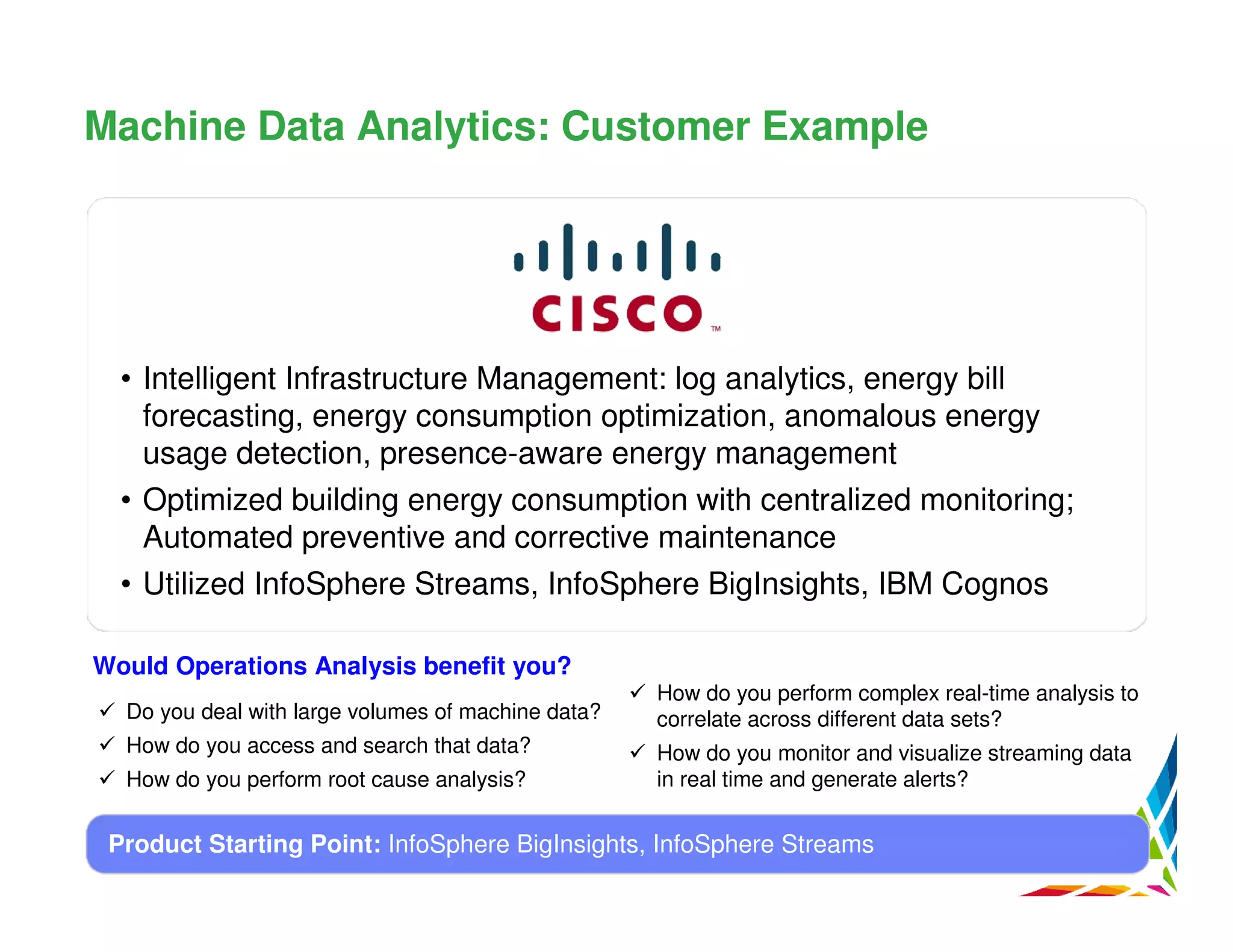 Machine Data Analytics: Customer Example

• Intelligent Infrastructure Management: log analytics, energy bill
forecasting, energy consumption optimization, anomalous energy
usage detection, presence-aware energy management
• Optimized building energy consumption with centralized monitoring;
Automated preventive and corrective maintenance
• Utilized InfoSphere Streams, InfoSphere BigInsights, IBM Cognos
Would Operations Analysis benefit you?
Do you deal with large volumes of machine data?
How do you access and search that data?
How do you perform root cause analysis?

How do you perform complex real-time analysis to
correlate across different data sets?
How do you monitor and visualize streaming data
in real time and generate alerts?

Product Starting Point: InfoSphere BigInsights, InfoSphere Streams

 