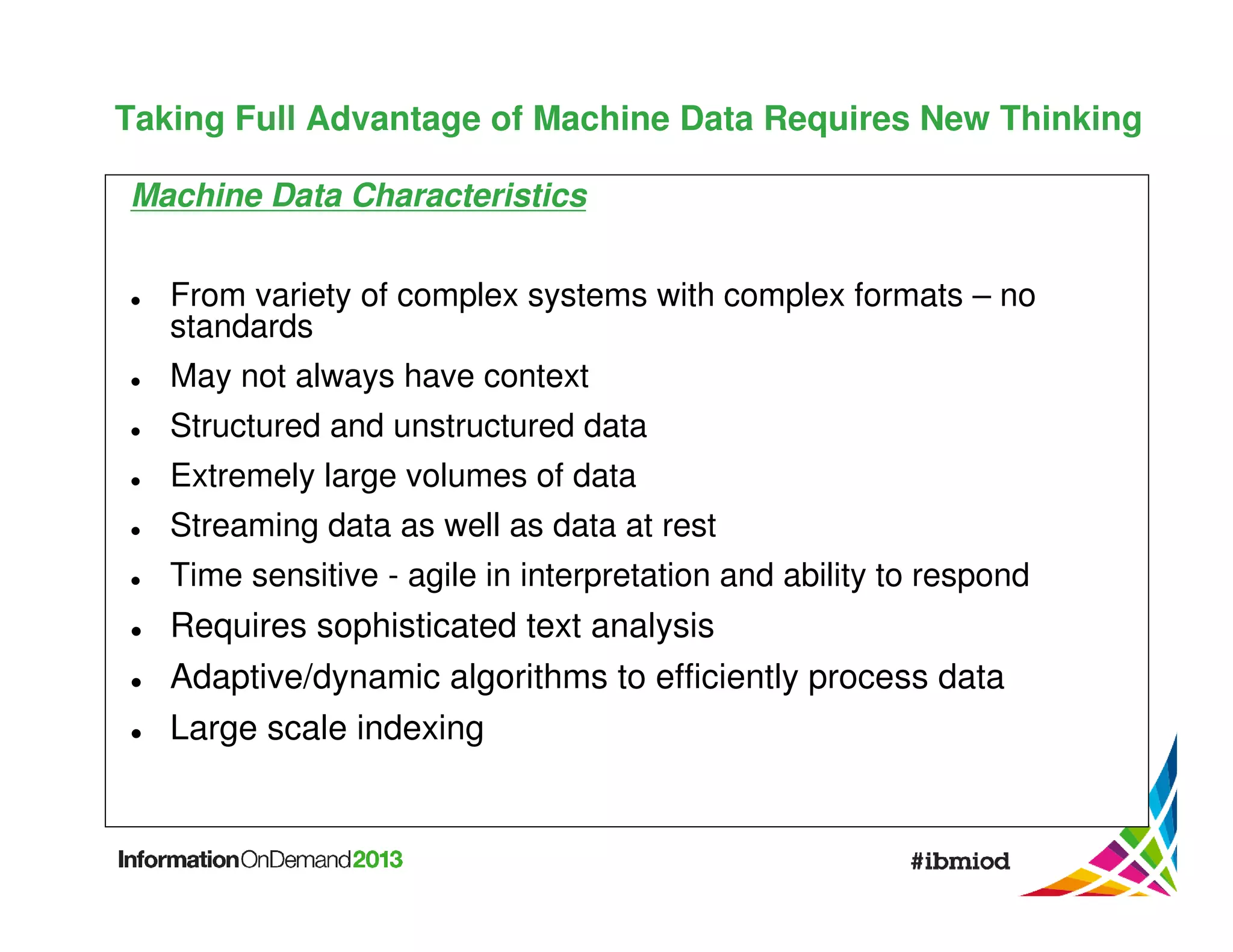 Taking Full Advantage of Machine Data Requires New Thinking
Machine Data Characteristics
From variety of complex systems with complex formats – no
standards
May not always have context
Structured and unstructured data
Extremely large volumes of data
Streaming data as well as data at rest
Time sensitive - agile in interpretation and ability to respond

Requires sophisticated text analysis
Adaptive/dynamic algorithms to efficiently process data
Large scale indexing

 