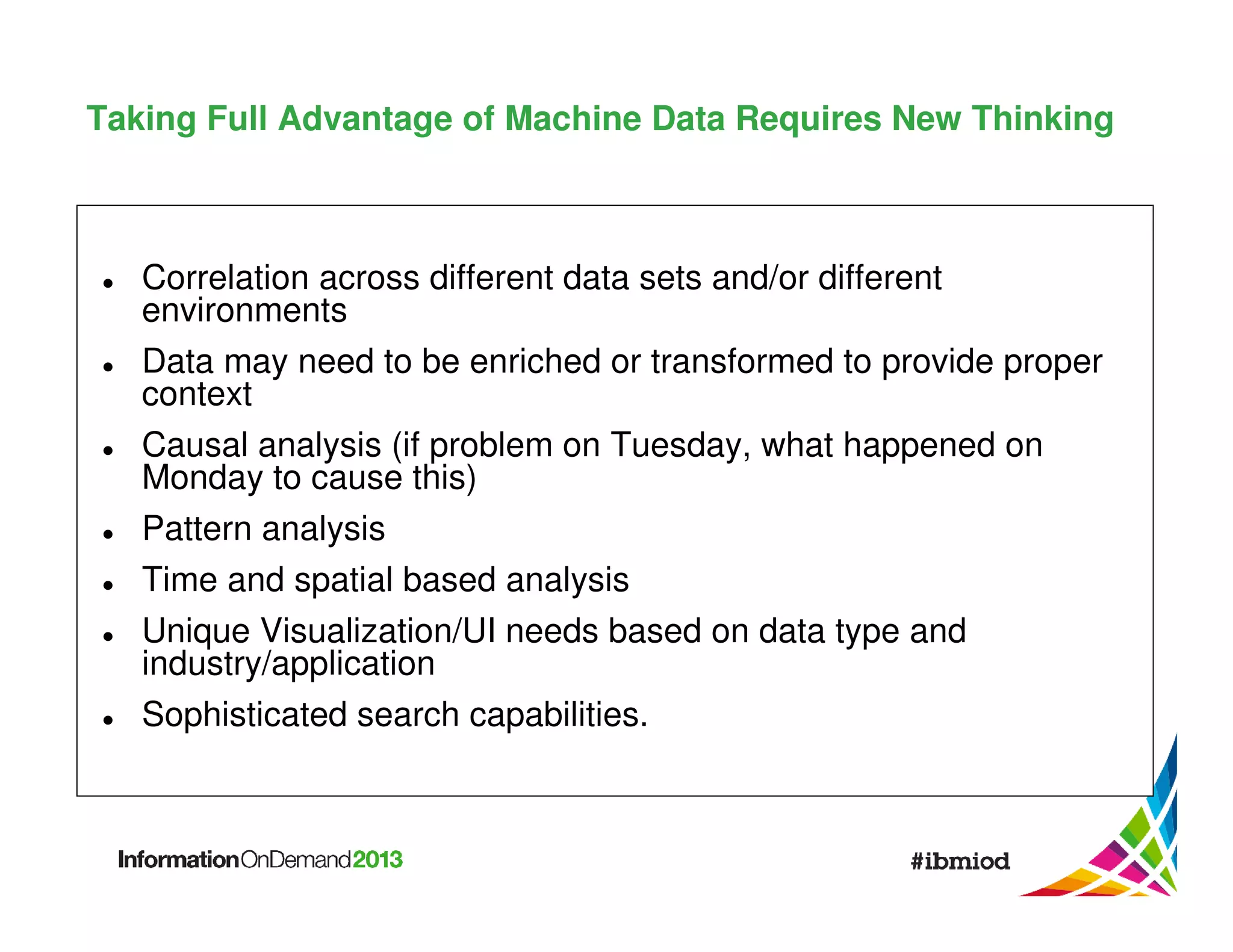 Taking Full Advantage of Machine Data Requires New Thinking

Correlation across different data sets and/or different
environments
Data may need to be enriched or transformed to provide proper
context
Causal analysis (if problem on Tuesday, what happened on
Monday to cause this)
Pattern analysis
Time and spatial based analysis
Unique Visualization/UI needs based on data type and
industry/application
Sophisticated search capabilities.

 