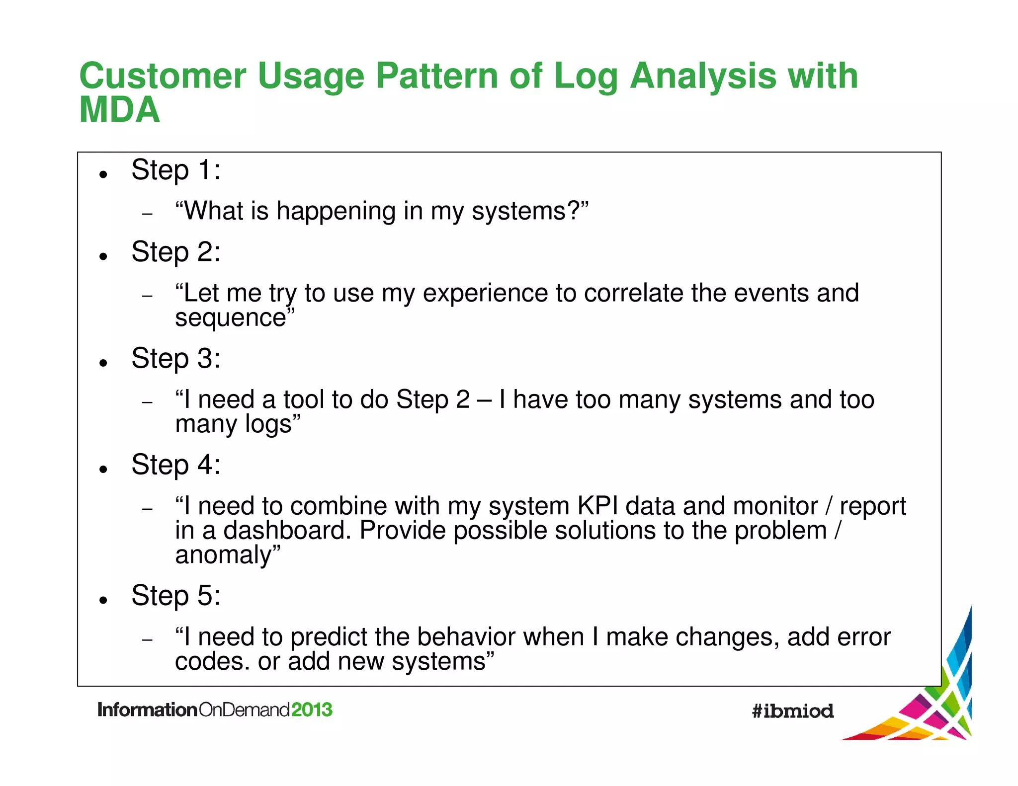 Customer Usage Pattern of Log Analysis with
MDA
Step 1:
−

“What is happening in my systems?”

Step 2:
−

“Let me try to use my experience to correlate the events and
sequence”

Step 3:
−

“I need a tool to do Step 2 – I have too many systems and too
many logs”

Step 4:
−

“I need to combine with my system KPI data and monitor / report
in a dashboard. Provide possible solutions to the problem /
anomaly”

Step 5:
−

“I need to predict the behavior when I make changes, add error
codes. or add new systems”

 